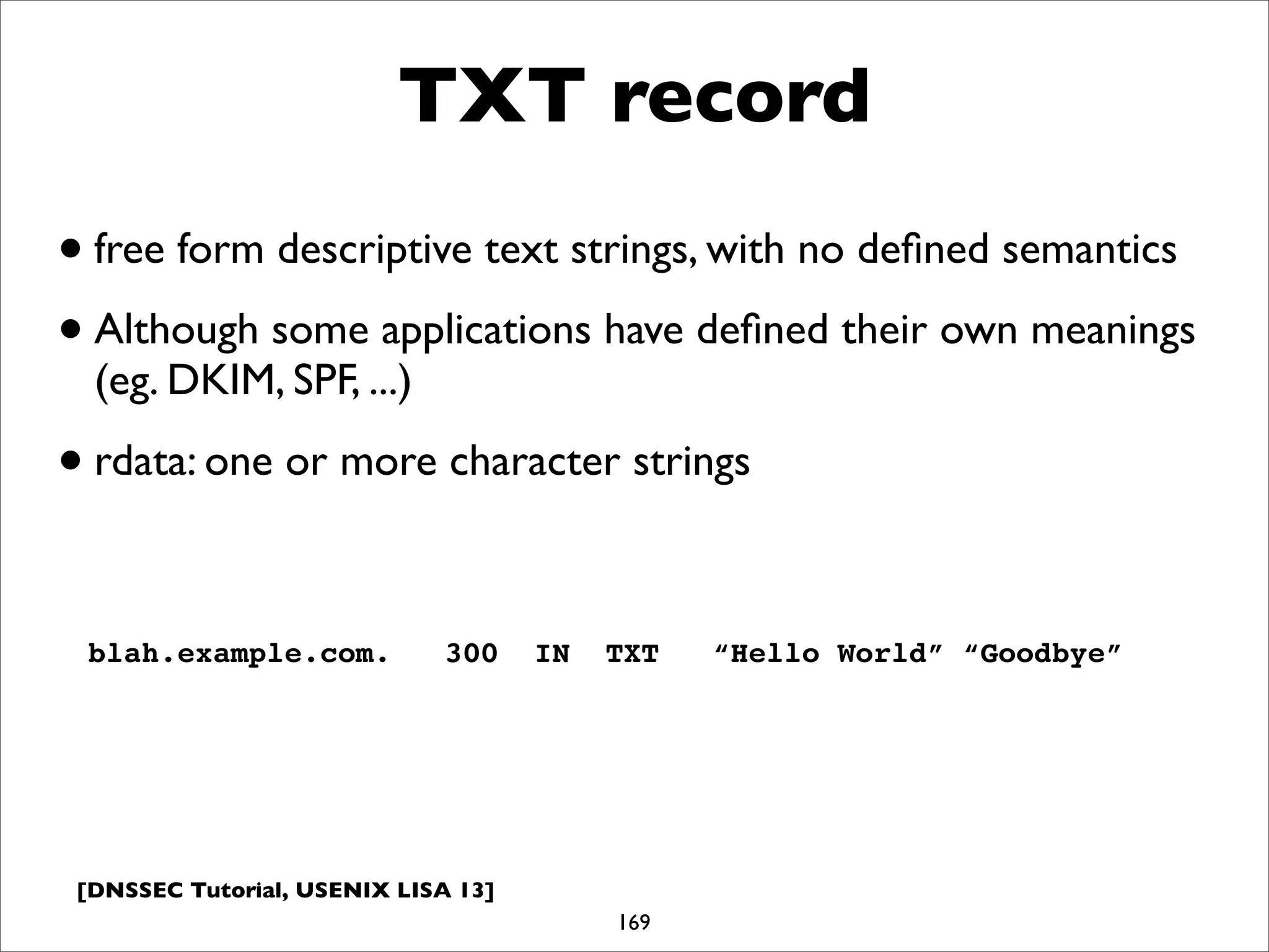 [DNSSEC Tutorial, USENIX LISA 13]
TXT record
169
blah.example.com. 300 IN TXT “Hello World” “Goodbye”
•free form descriptive text strings, with no deﬁned semantics
•Although some applications have deﬁned their own meanings
(eg. DKIM, SPF, ...)
•rdata: one or more character strings
 