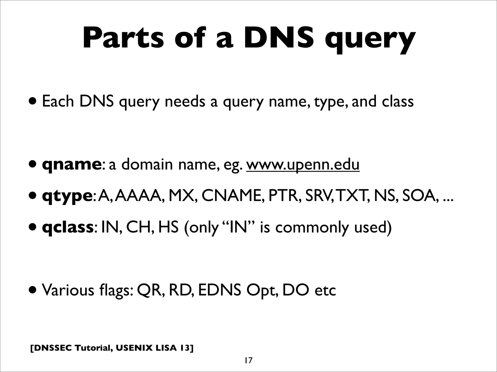 [DNSSEC Tutorial, USENIX LISA 13]
Parts of a DNS query
•Each DNS query needs a query name, type, and class
•qname: a domain name, eg. www.upenn.edu
•qtype:A,AAAA, MX, CNAME, PTR, SRV,TXT, NS, SOA, ...
•qclass: IN, CH, HS (only “IN” is commonly used)
•Various ﬂags: QR, RD, EDNS Opt, DO etc
17
 