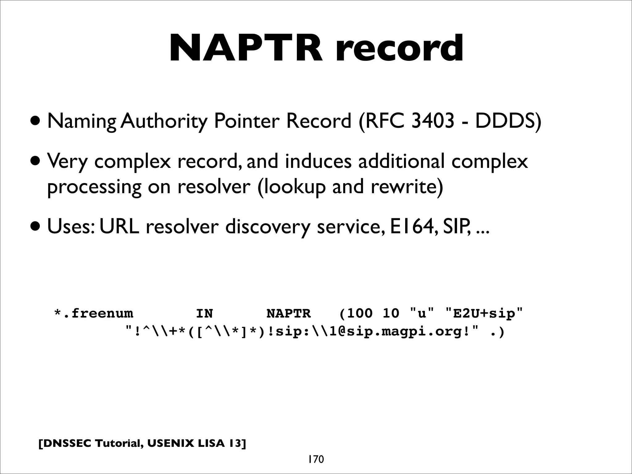 [DNSSEC Tutorial, USENIX LISA 13]
NAPTR record
170
*.freenum IN NAPTR (100 10 "u" "E2U+sip"
"!^+*([^*]*)!sip:1@sip.magpi.org!" .)
•Naming Authority Pointer Record (RFC 3403 - DDDS)
•Very complex record, and induces additional complex
processing on resolver (lookup and rewrite)
•Uses: URL resolver discovery service, E164, SIP, ...
 
