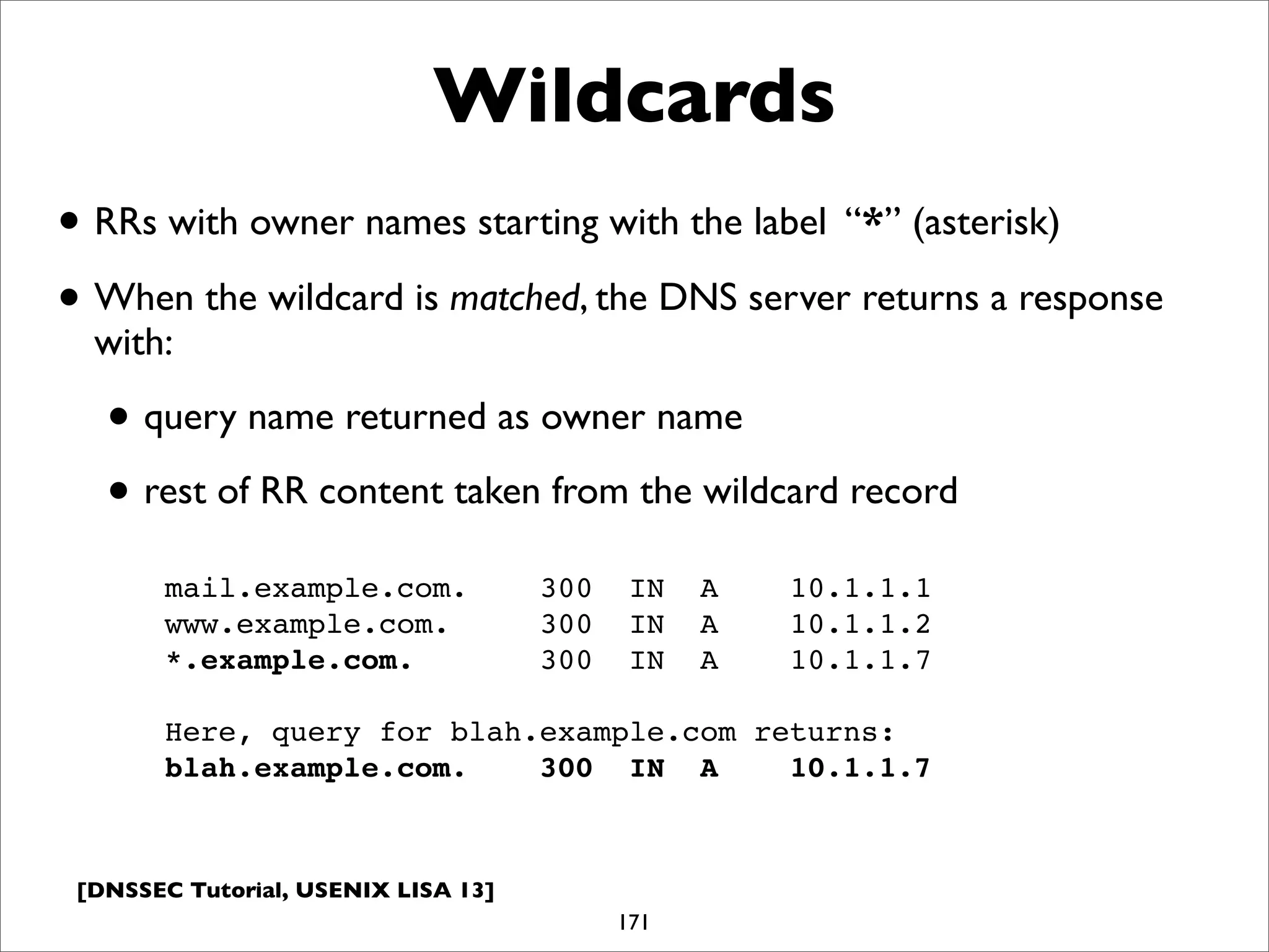 [DNSSEC Tutorial, USENIX LISA 13]
Wildcards
171
mail.example.com. 300 IN A 10.1.1.1
www.example.com. 300 IN A 10.1.1.2
*.example.com. 300 IN A 10.1.1.7
Here, query for blah.example.com returns:
blah.example.com. 300 IN A 10.1.1.7
• RRs with owner names starting with the label “*” (asterisk)
• When the wildcard is matched, the DNS server returns a response
with:
• query name returned as owner name
• rest of RR content taken from the wildcard record
 