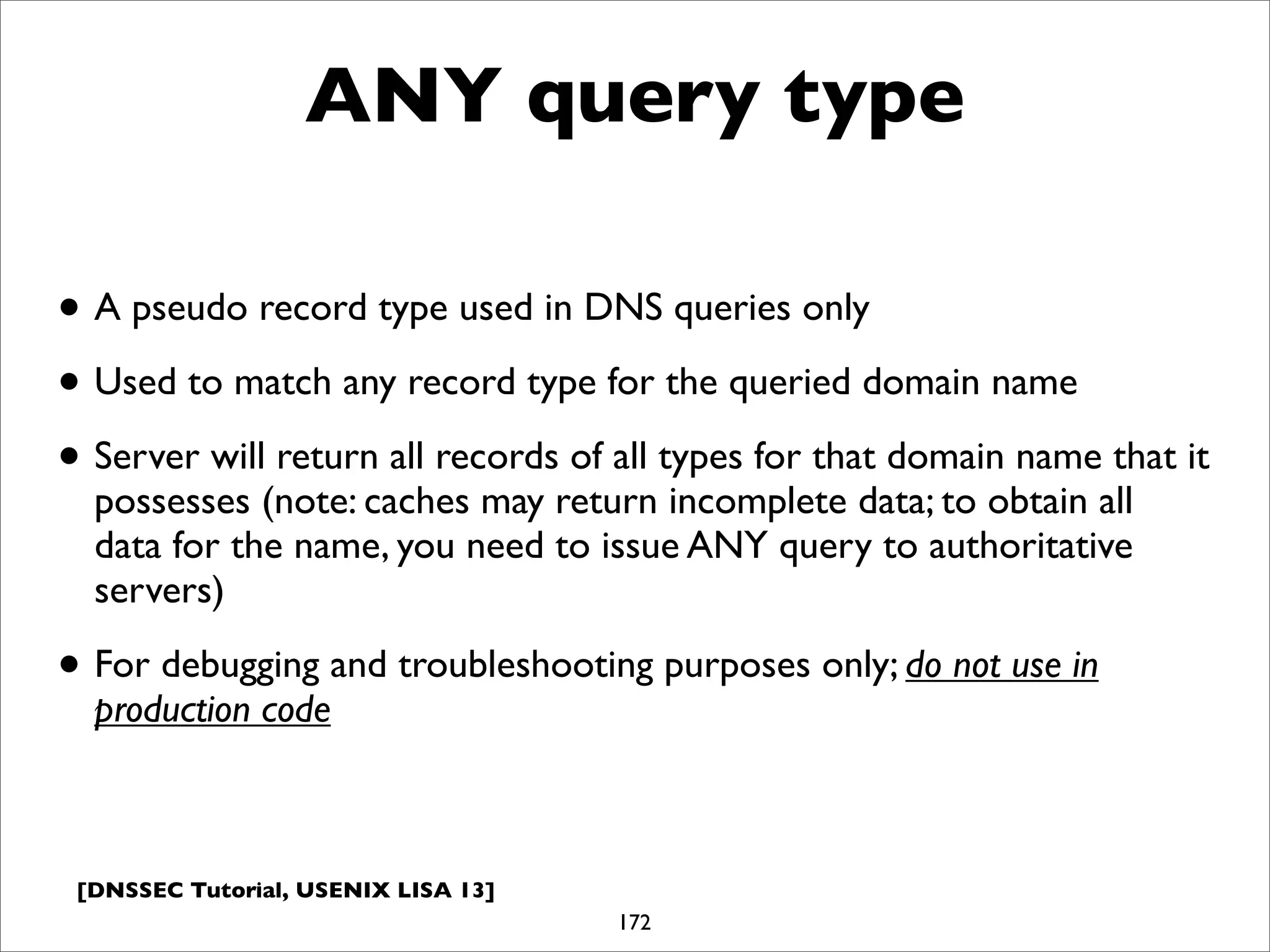 [DNSSEC Tutorial, USENIX LISA 13]
ANY query type
172
• A pseudo record type used in DNS queries only
• Used to match any record type for the queried domain name
• Server will return all records of all types for that domain name that it
possesses (note: caches may return incomplete data; to obtain all
data for the name, you need to issue ANY query to authoritative
servers)
• For debugging and troubleshooting purposes only; do not use in
production code
 
