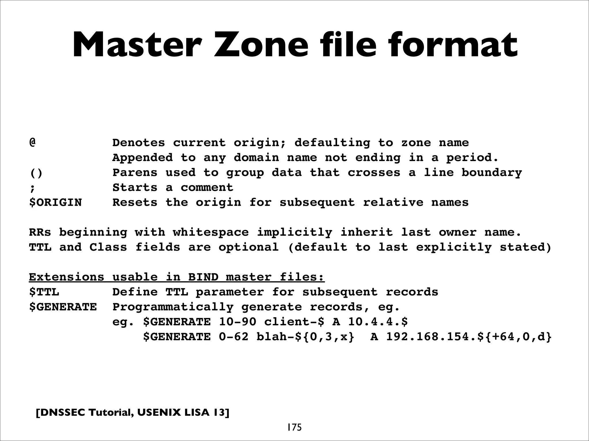 [DNSSEC Tutorial, USENIX LISA 13]
Master Zone ﬁle format
175
@ Denotes current origin; defaulting to zone name
Appended to any domain name not ending in a period.
() Parens used to group data that crosses a line boundary
; Starts a comment
$ORIGIN Resets the origin for subsequent relative names
RRs beginning with whitespace implicitly inherit last owner name.
TTL and Class fields are optional (default to last explicitly stated)
Extensions usable in BIND master files:
$TTL Define TTL parameter for subsequent records
$GENERATE Programmatically generate records, eg.
eg. $GENERATE 10-90 client-$ A 10.4.4.$
$GENERATE 0-62 blah-${0,3,x} A 192.168.154.${+64,0,d}
 
