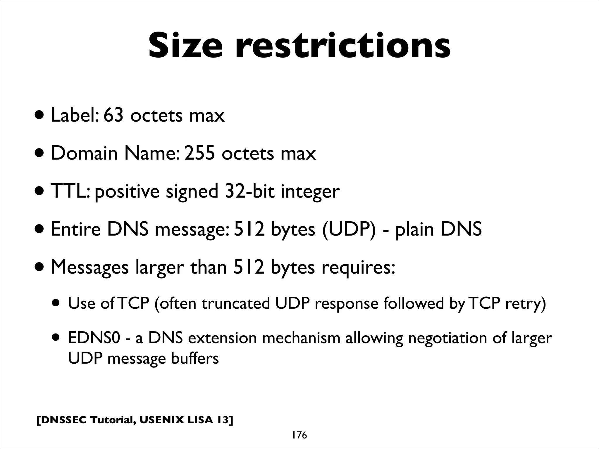 [DNSSEC Tutorial, USENIX LISA 13]
Size restrictions
•Label: 63 octets max
•Domain Name: 255 octets max
•TTL: positive signed 32-bit integer
•Entire DNS message: 512 bytes (UDP) - plain DNS
•Messages larger than 512 bytes requires:
• Use of TCP (often truncated UDP response followed by TCP retry)
• EDNS0 - a DNS extension mechanism allowing negotiation of larger
UDP message buffers
176
 
