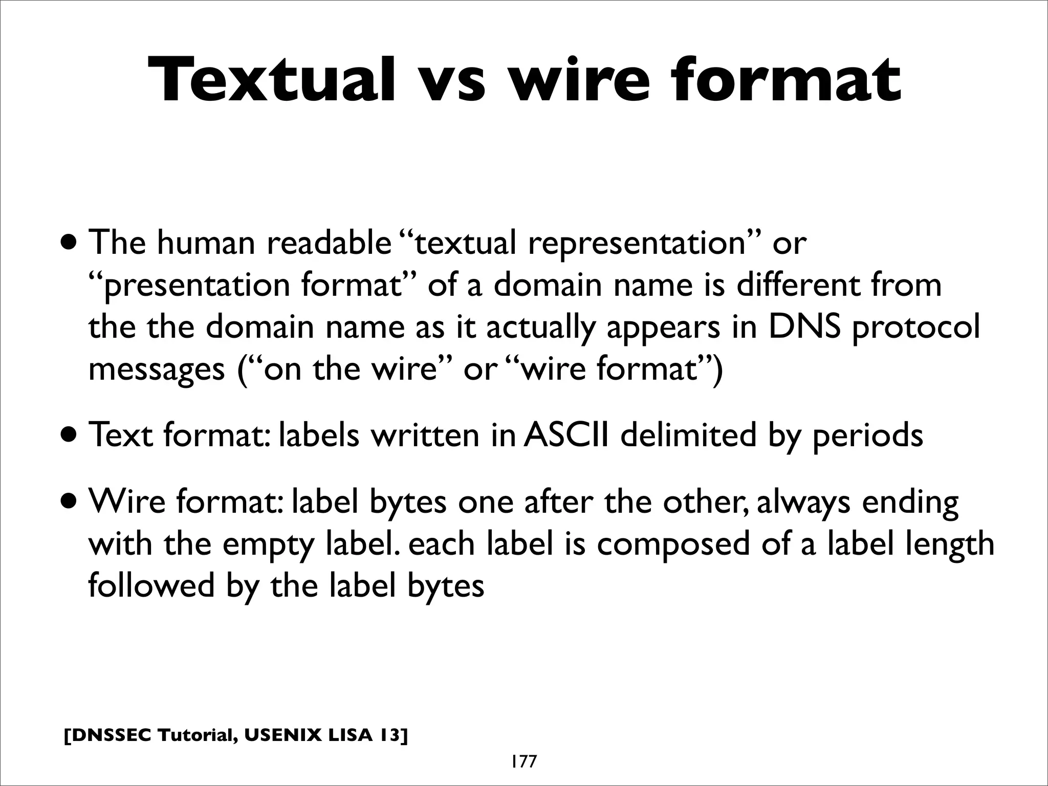 [DNSSEC Tutorial, USENIX LISA 13]
Textual vs wire format
•The human readable “textual representation” or
“presentation format” of a domain name is different from
the the domain name as it actually appears in DNS protocol
messages (“on the wire” or “wire format”)
•Text format: labels written in ASCII delimited by periods
•Wire format: label bytes one after the other, always ending
with the empty label. each label is composed of a label length
followed by the label bytes
177
 