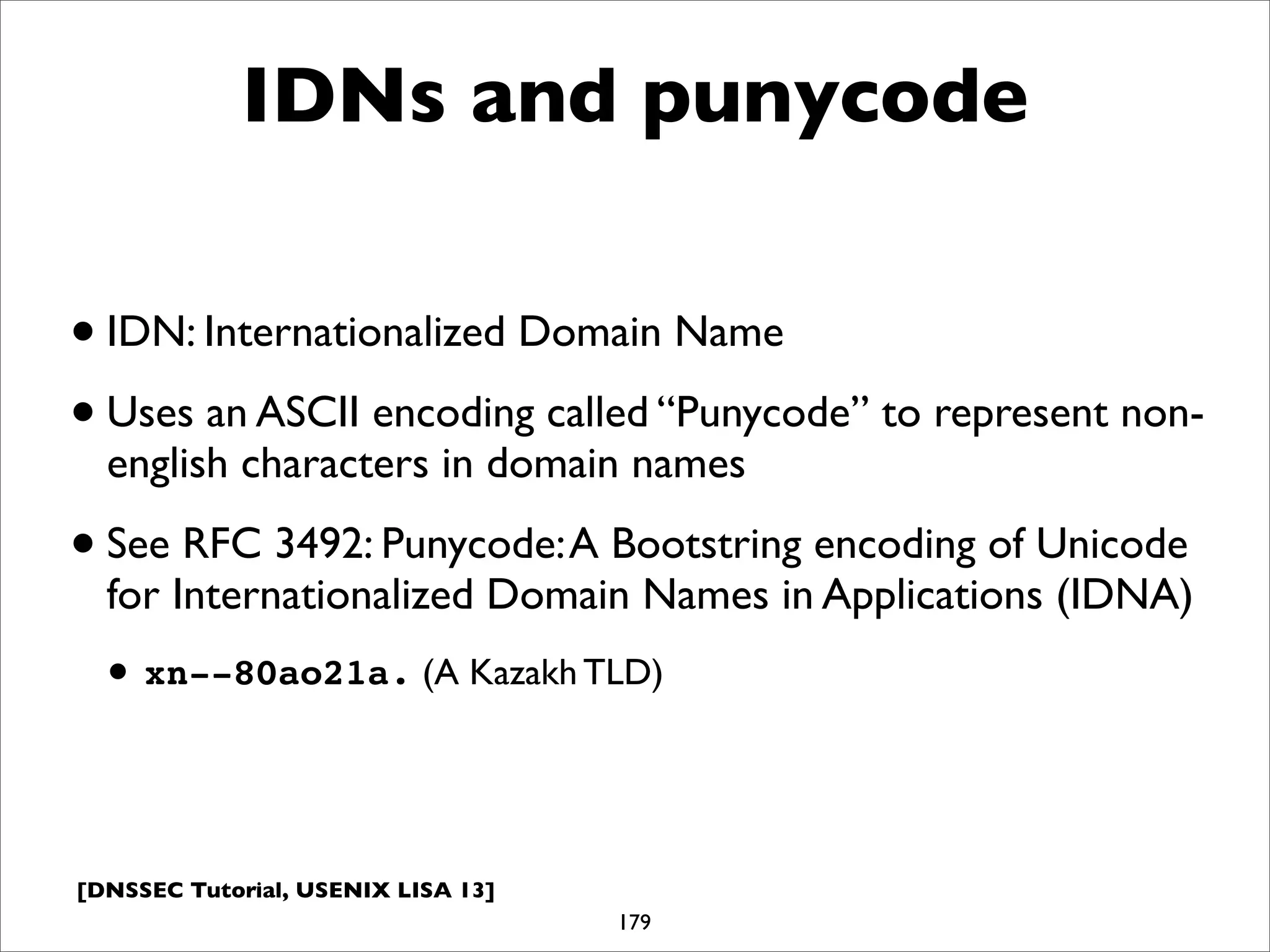 [DNSSEC Tutorial, USENIX LISA 13]
IDNs and punycode
•IDN: Internationalized Domain Name
•Uses an ASCII encoding called “Punycode” to represent non-
english characters in domain names
•See RFC 3492: Punycode:A Bootstring encoding of Unicode
for Internationalized Domain Names in Applications (IDNA)
• xn--80ao21a. (A Kazakh TLD)
179
 