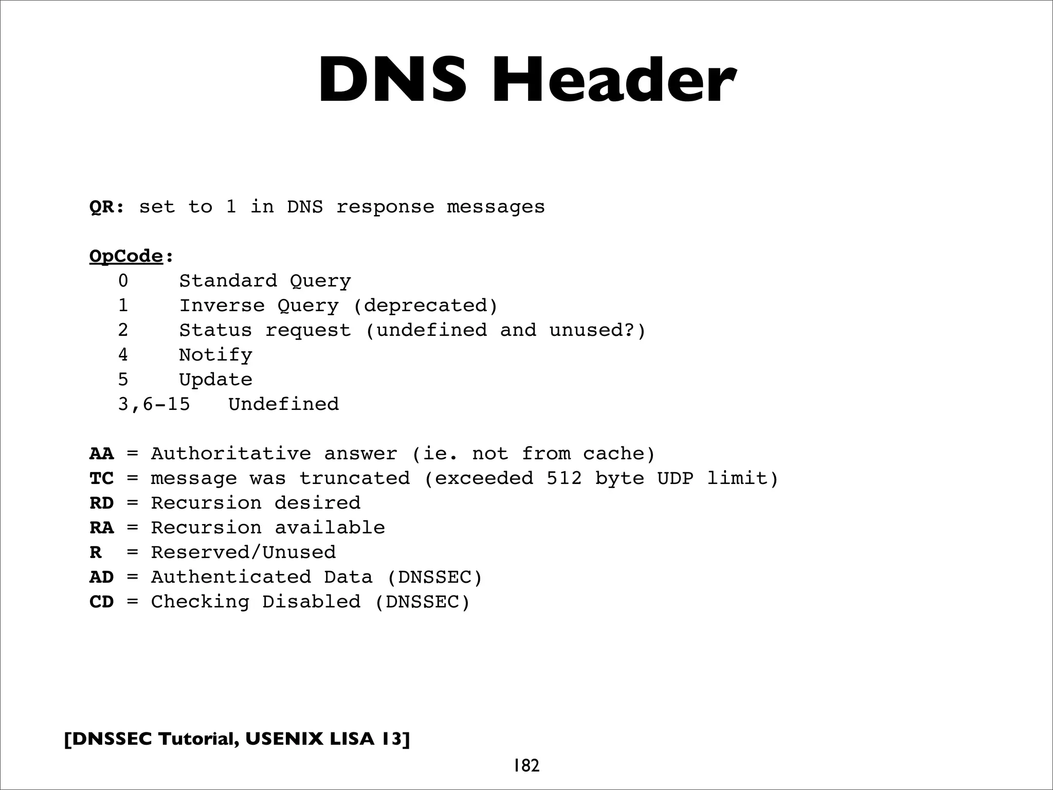 [DNSSEC Tutorial, USENIX LISA 13]
182
DNS Header
QR: set to 1 in DNS response messages
OpCode:
0 Standard Query
1 Inverse Query (deprecated)
2 Status request (undefined and unused?)
4 Notify
5 Update
3,6-15 Undefined
AA = Authoritative answer (ie. not from cache)
TC = message was truncated (exceeded 512 byte UDP limit)
RD = Recursion desired
RA = Recursion available
R = Reserved/Unused
AD = Authenticated Data (DNSSEC)
CD = Checking Disabled (DNSSEC)
 