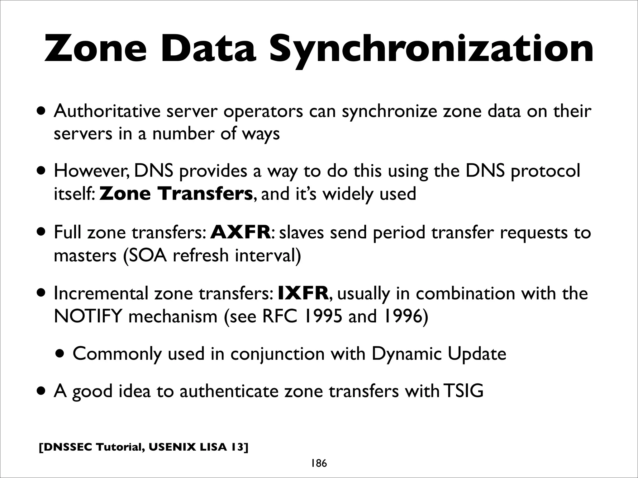 [DNSSEC Tutorial, USENIX LISA 13]
Zone Data Synchronization
• Authoritative server operators can synchronize zone data on their
servers in a number of ways
• However, DNS provides a way to do this using the DNS protocol
itself: Zone Transfers, and it’s widely used
• Full zone transfers: AXFR: slaves send period transfer requests to
masters (SOA refresh interval)
• Incremental zone transfers: IXFR, usually in combination with the
NOTIFY mechanism (see RFC 1995 and 1996)
• Commonly used in conjunction with Dynamic Update
• A good idea to authenticate zone transfers with TSIG
186
 