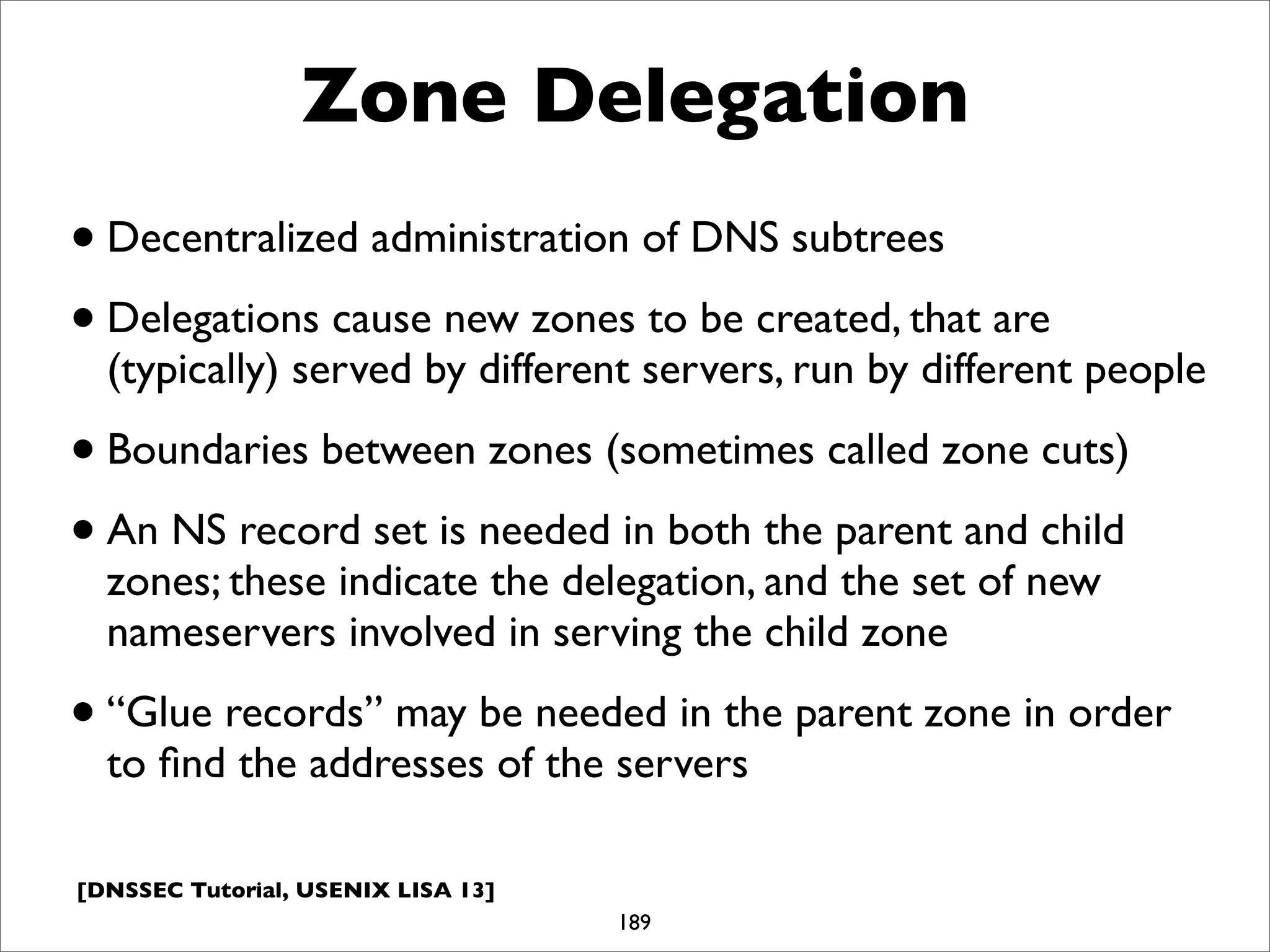 [DNSSEC Tutorial, USENIX LISA 13]
Zone Delegation
•Decentralized administration of DNS subtrees
•Delegations cause new zones to be created, that are
(typically) served by different servers, run by different people
•Boundaries between zones (sometimes called zone cuts)
•An NS record set is needed in both the parent and child
zones; these indicate the delegation, and the set of new
nameservers involved in serving the child zone
•“Glue records” may be needed in the parent zone in order
to ﬁnd the addresses of the servers
189
 