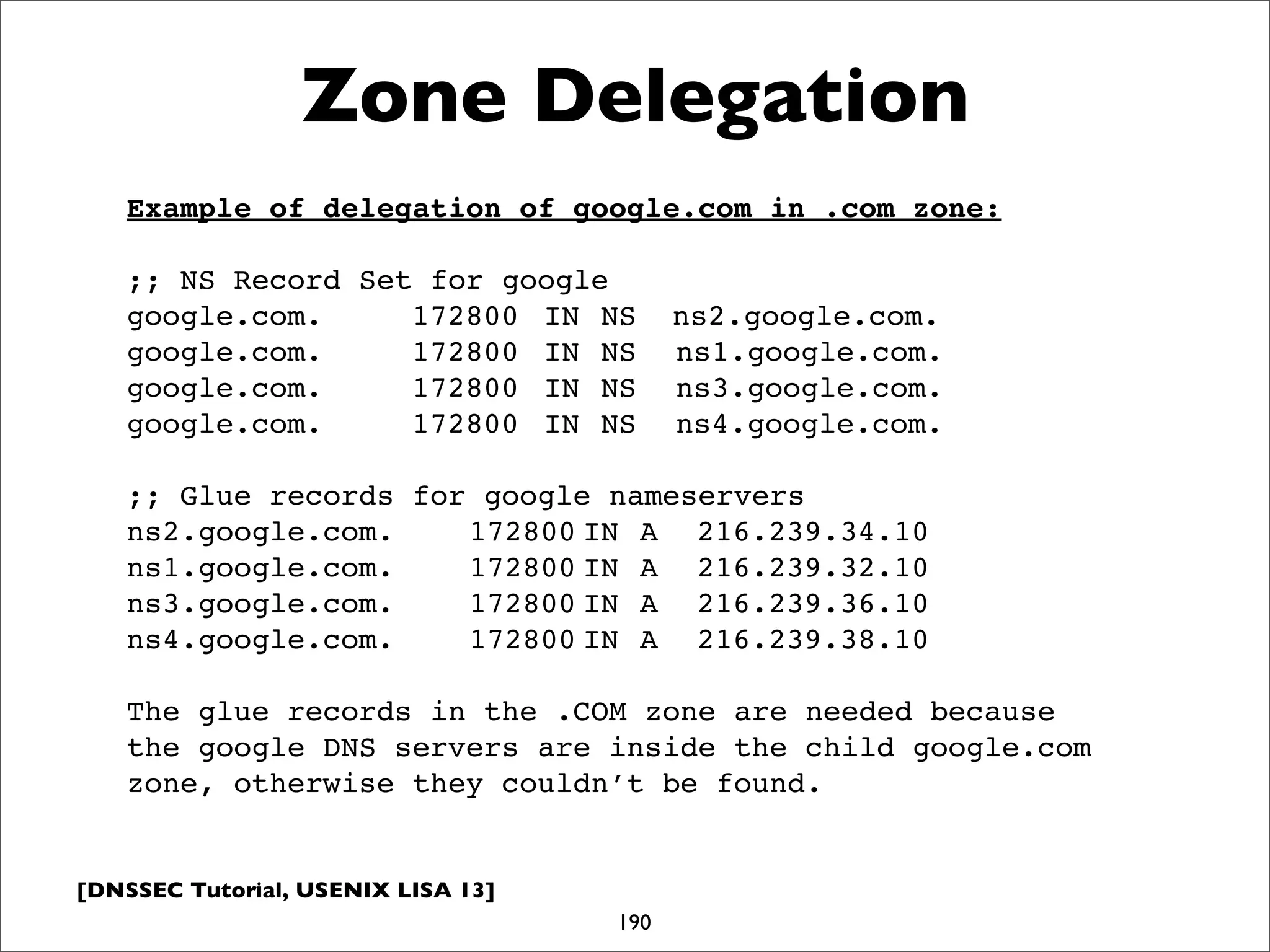 [DNSSEC Tutorial, USENIX LISA 13]
Zone Delegation
190
Example of delegation of google.com in .com zone:
;; NS Record Set for google
google.com.! ! 172800! IN!NS ns2.google.com.
google.com.! ! 172800! IN!NS! ns1.google.com.
google.com.! ! 172800! IN!NS! ns3.google.com.
google.com.! ! 172800! IN!NS! ns4.google.com.
;; Glue records for google nameservers
ns2.google.com.!! 172800!IN! A! 216.239.34.10
ns1.google.com.!! 172800!IN! A! 216.239.32.10
ns3.google.com.!! 172800!IN! A! 216.239.36.10
ns4.google.com.!! 172800!IN! A! 216.239.38.10
The glue records in the .COM zone are needed because
the google DNS servers are inside the child google.com
zone, otherwise they couldn’t be found.
 