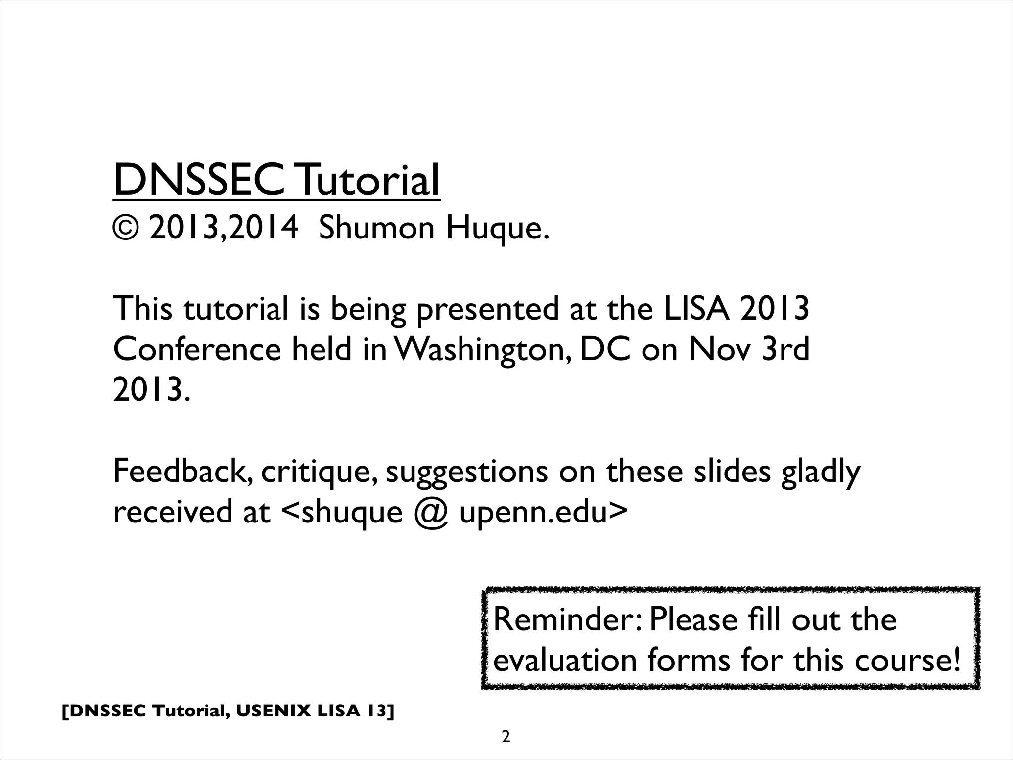 [DNSSEC Tutorial, USENIX LISA 13]
2
DNSSEC Tutorial
© 2013,2014 Shumon Huque.
This tutorial is being presented at the LISA 2013
Conference held in Washington, DC on Nov 3rd
2013.
Feedback, critique, suggestions on these slides gladly
received at <shuque @ upenn.edu>
Reminder: Please ﬁll out the
evaluation forms for this course!
 