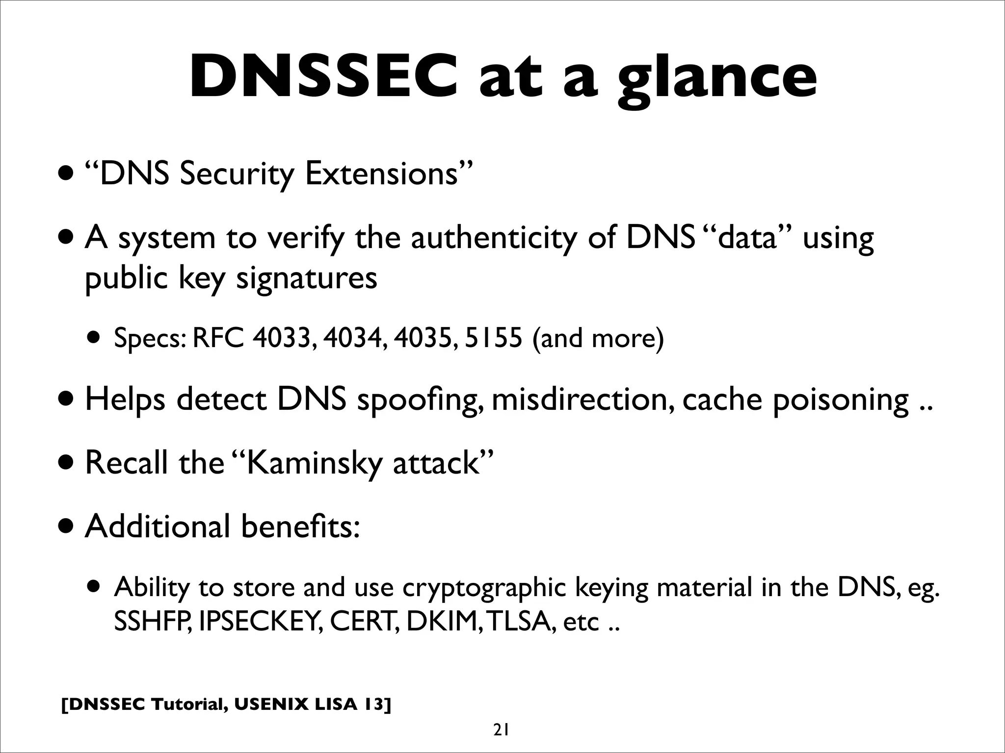 [DNSSEC Tutorial, USENIX LISA 13]
DNSSEC at a glance
•“DNS Security Extensions”
•A system to verify the authenticity of DNS “data” using
public key signatures
• Specs: RFC 4033, 4034, 4035, 5155 (and more)
•Helps detect DNS spooﬁng, misdirection, cache poisoning ..
•Recall the “Kaminsky attack”
•Additional beneﬁts:
• Ability to store and use cryptographic keying material in the DNS, eg.
SSHFP, IPSECKEY, CERT, DKIM,TLSA, etc ..
21
 