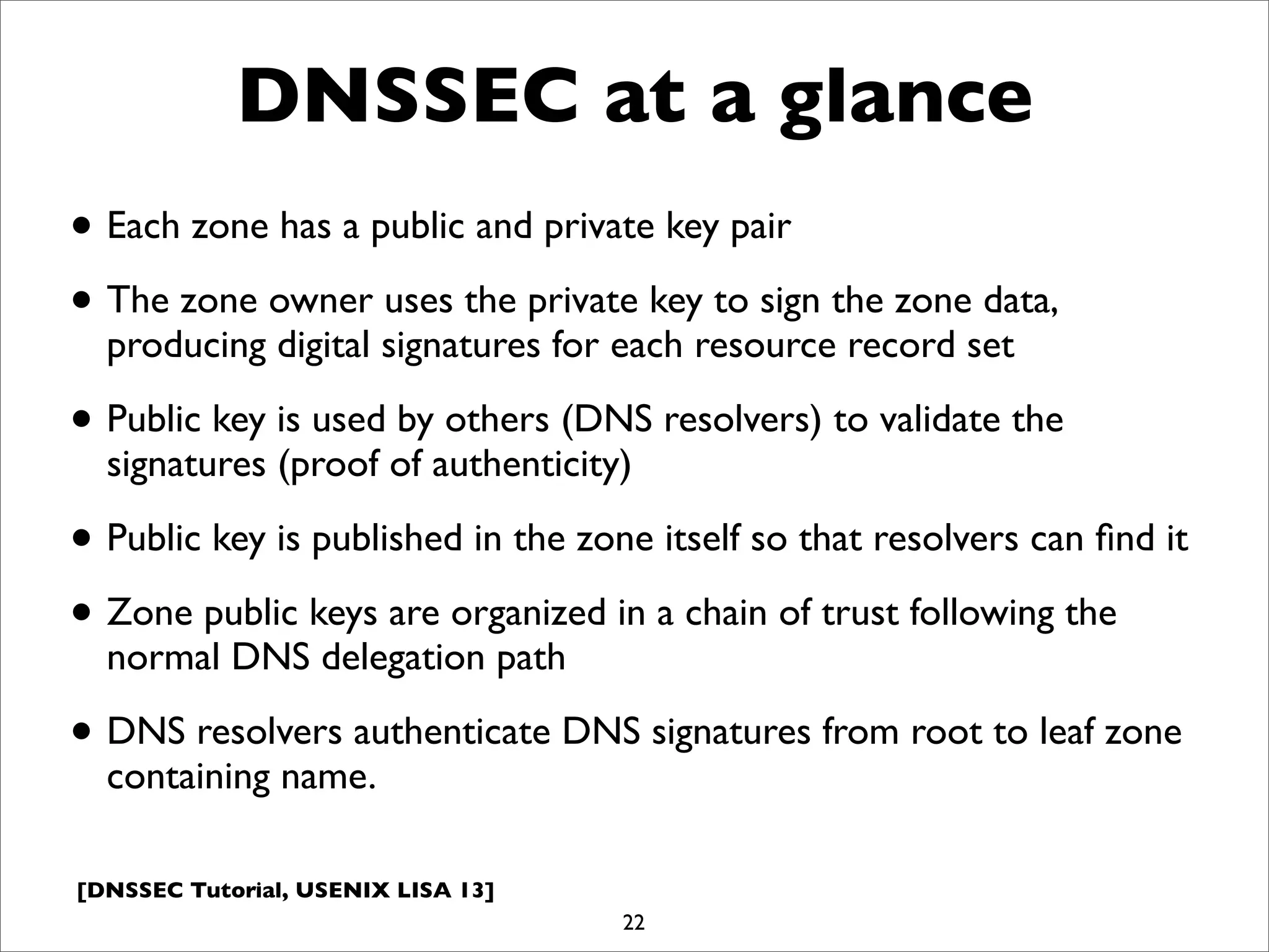 [DNSSEC Tutorial, USENIX LISA 13]
DNSSEC at a glance
• Each zone has a public and private key pair
• The zone owner uses the private key to sign the zone data,
producing digital signatures for each resource record set
• Public key is used by others (DNS resolvers) to validate the
signatures (proof of authenticity)
• Public key is published in the zone itself so that resolvers can ﬁnd it
• Zone public keys are organized in a chain of trust following the
normal DNS delegation path
• DNS resolvers authenticate DNS signatures from root to leaf zone
containing name.
22
 