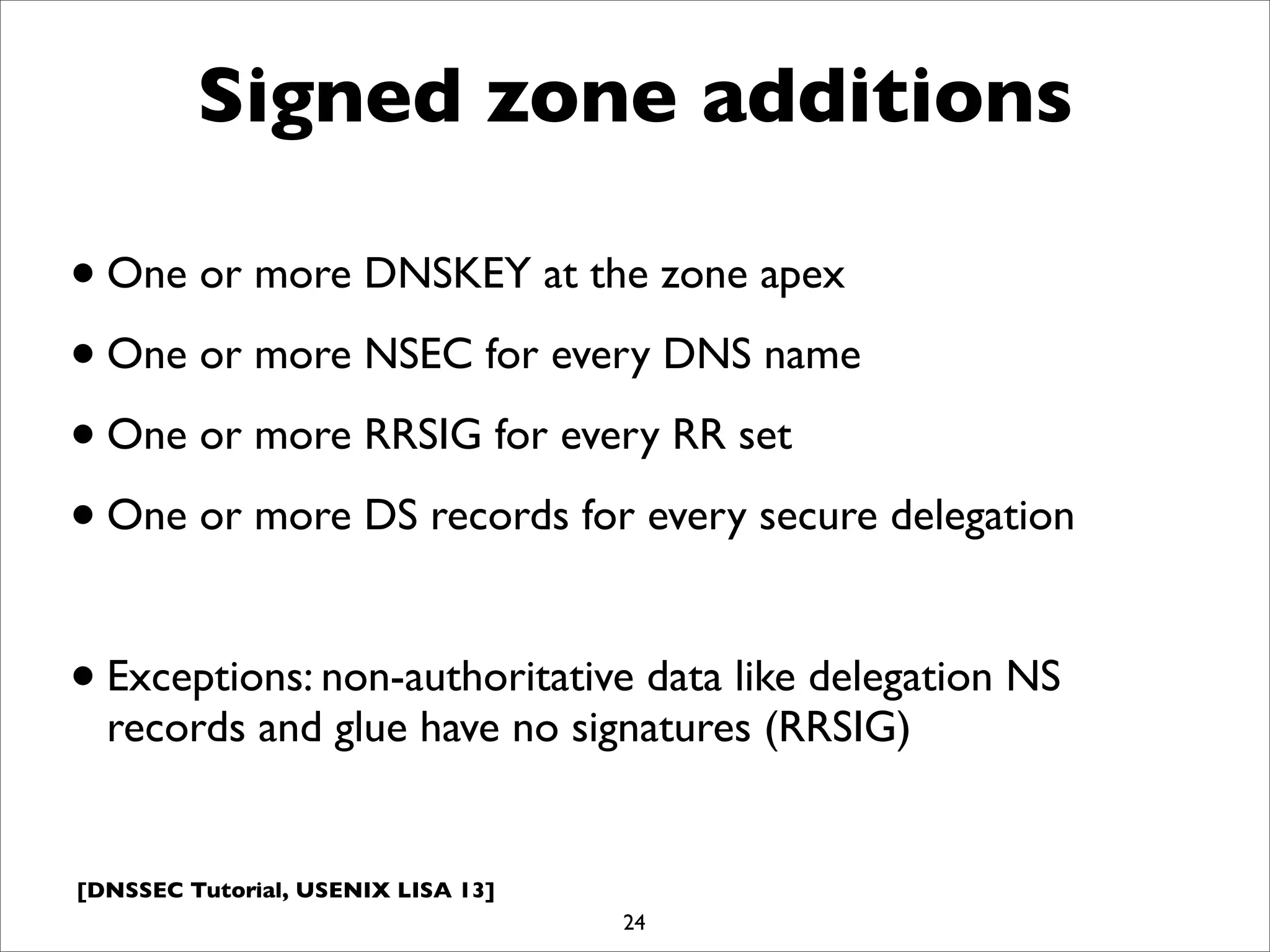 [DNSSEC Tutorial, USENIX LISA 13]
Signed zone additions
•One or more DNSKEY at the zone apex
•One or more NSEC for every DNS name
•One or more RRSIG for every RR set
•One or more DS records for every secure delegation
•Exceptions: non-authoritative data like delegation NS
records and glue have no signatures (RRSIG)
24
 