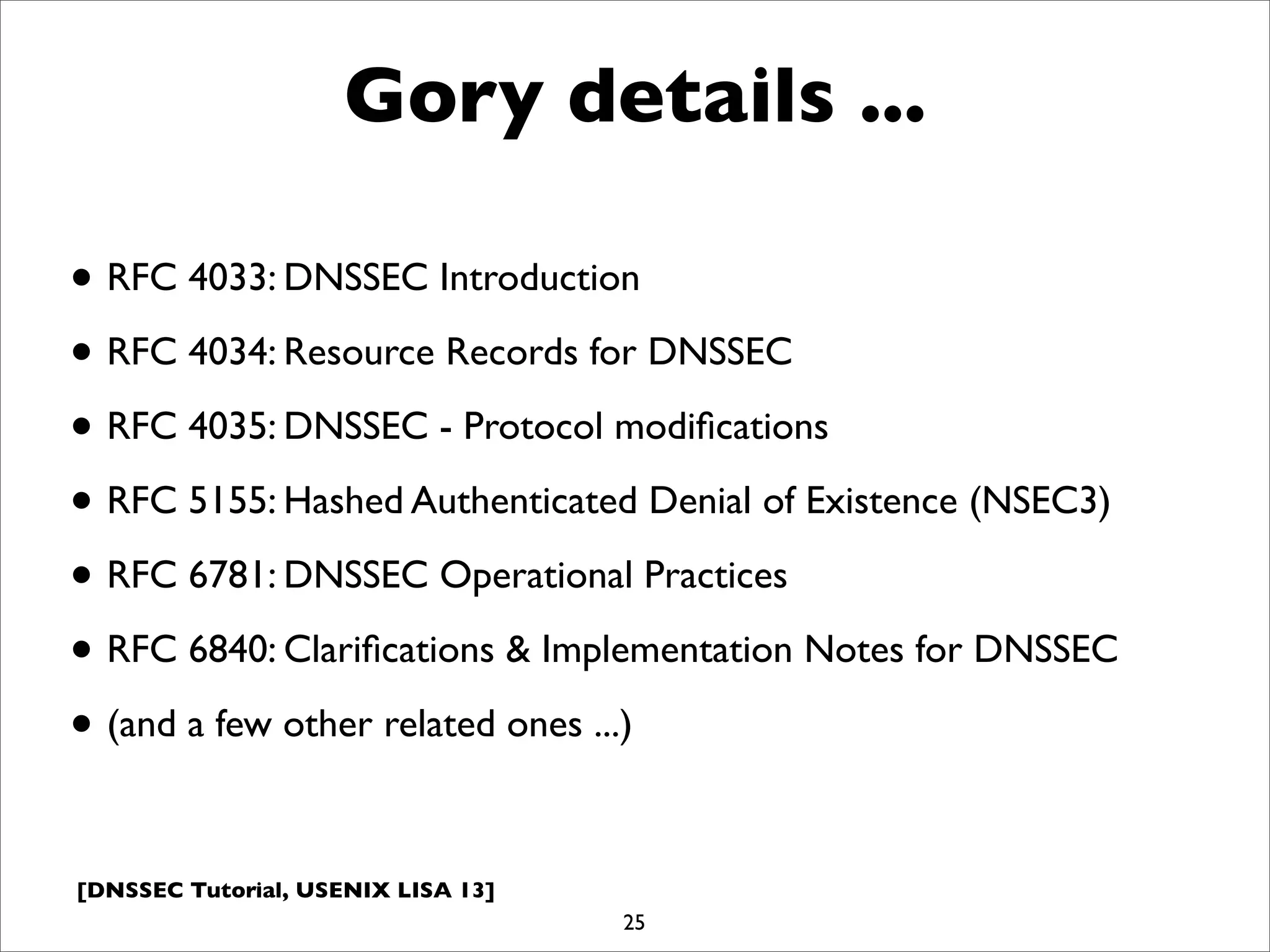 [DNSSEC Tutorial, USENIX LISA 13]
Gory details ...
• RFC 4033: DNSSEC Introduction
• RFC 4034: Resource Records for DNSSEC
• RFC 4035: DNSSEC - Protocol modiﬁcations
• RFC 5155: Hashed Authenticated Denial of Existence (NSEC3)
• RFC 6781: DNSSEC Operational Practices
• RFC 6840: Clariﬁcations & Implementation Notes for DNSSEC
• (and a few other related ones ...)
25
 