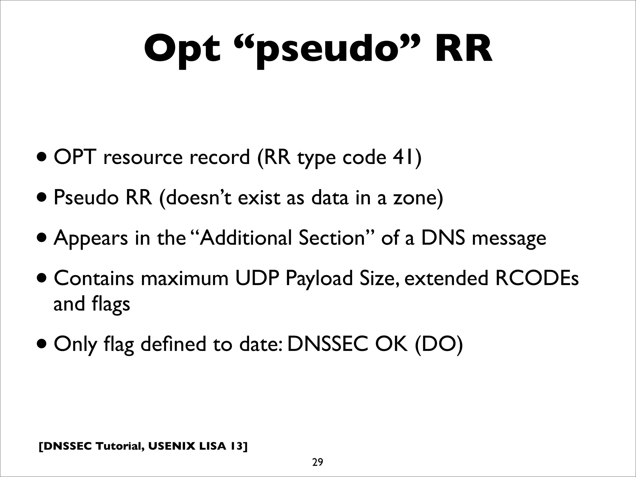 [DNSSEC Tutorial, USENIX LISA 13]
Opt “pseudo” RR
•OPT resource record (RR type code 41)
•Pseudo RR (doesn’t exist as data in a zone)
•Appears in the “Additional Section” of a DNS message
•Contains maximum UDP Payload Size, extended RCODEs
and ﬂags
•Only ﬂag deﬁned to date: DNSSEC OK (DO)
29
 