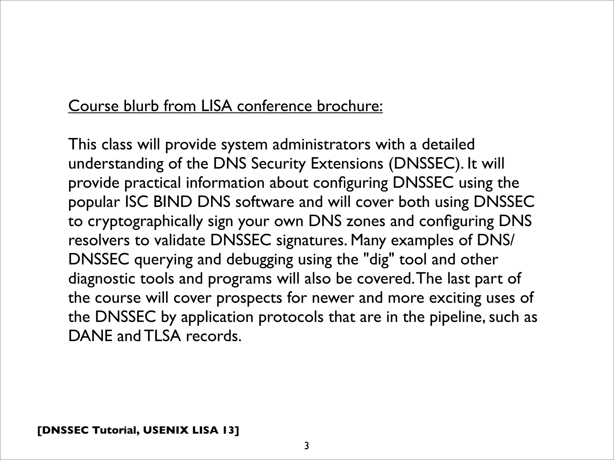 [DNSSEC Tutorial, USENIX LISA 13]
3
Course blurb from LISA conference brochure:
This class will provide system administrators with a detailed
understanding of the DNS Security Extensions (DNSSEC). It will
provide practical information about conﬁguring DNSSEC using the
popular ISC BIND DNS software and will cover both using DNSSEC
to cryptographically sign your own DNS zones and conﬁguring DNS
resolvers to validate DNSSEC signatures. Many examples of DNS/
DNSSEC querying and debugging using the "dig" tool and other
diagnostic tools and programs will also be covered.The last part of
the course will cover prospects for newer and more exciting uses of
the DNSSEC by application protocols that are in the pipeline, such as
DANE and TLSA records.
 