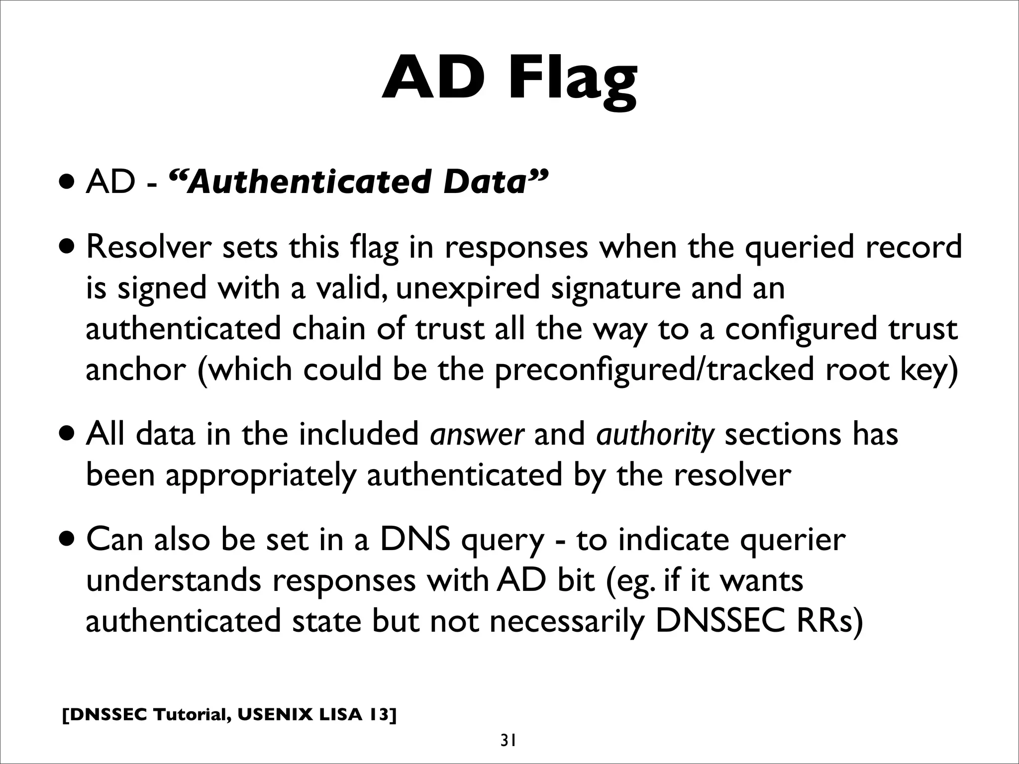 [DNSSEC Tutorial, USENIX LISA 13]
AD Flag
•AD - “Authenticated Data”
•Resolver sets this ﬂag in responses when the queried record
is signed with a valid, unexpired signature and an
authenticated chain of trust all the way to a conﬁgured trust
anchor (which could be the preconﬁgured/tracked root key)
•All data in the included answer and authority sections has
been appropriately authenticated by the resolver
•Can also be set in a DNS query - to indicate querier
understands responses with AD bit (eg. if it wants
authenticated state but not necessarily DNSSEC RRs)
31
 