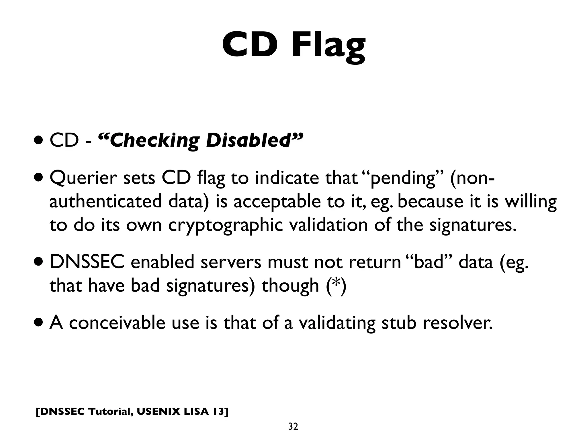 [DNSSEC Tutorial, USENIX LISA 13]
CD Flag
•CD - “Checking Disabled”
•Querier sets CD ﬂag to indicate that “pending” (non-
authenticated data) is acceptable to it, eg. because it is willing
to do its own cryptographic validation of the signatures.
•DNSSEC enabled servers must not return “bad” data (eg.
that have bad signatures) though (*)
•A conceivable use is that of a validating stub resolver.
32
 