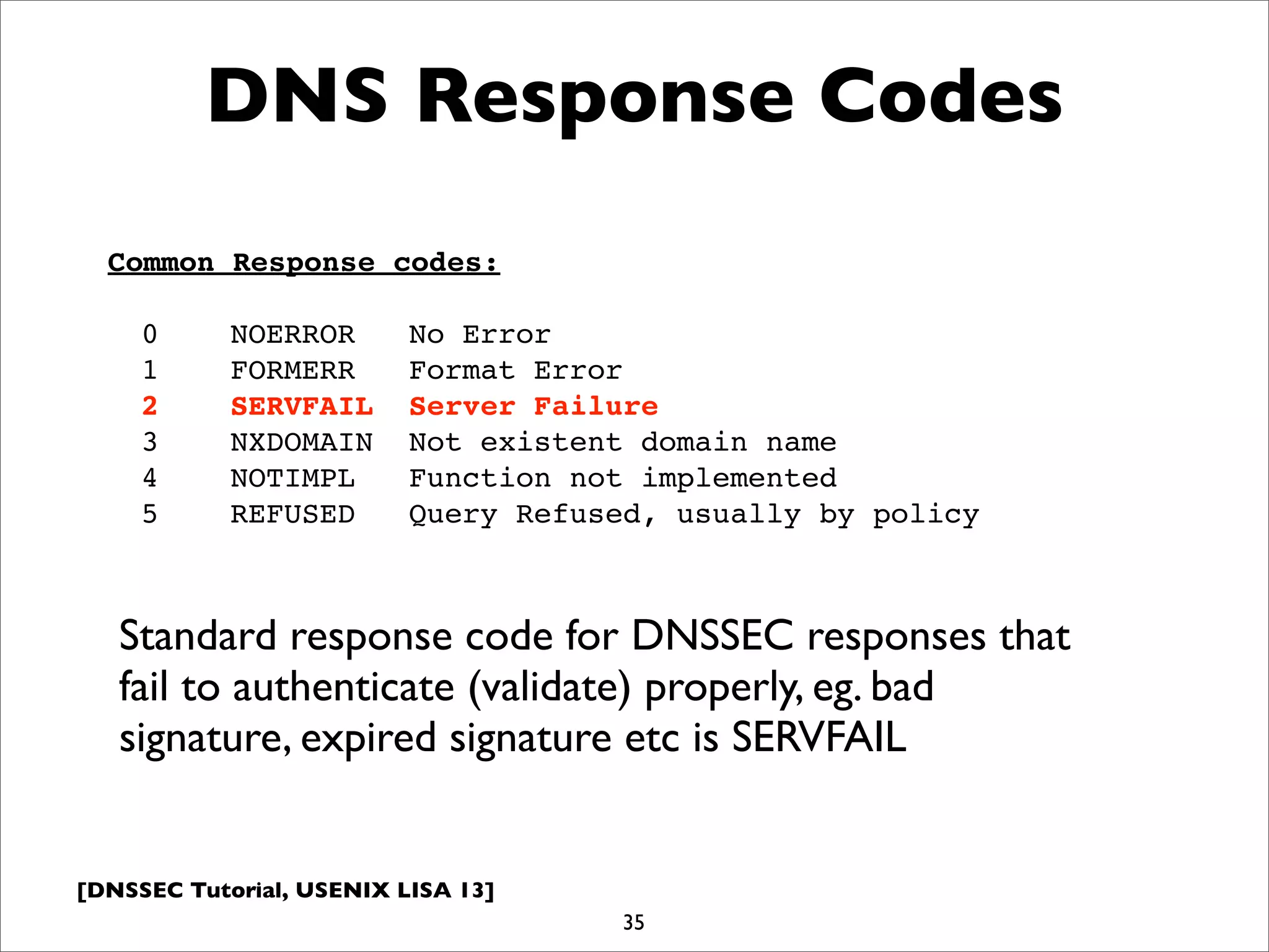 [DNSSEC Tutorial, USENIX LISA 13]
35
DNS Response Codes
Common Response codes:
0 NOERROR No Error
1 FORMERR Format Error
2 SERVFAIL Server Failure
3 NXDOMAIN Not existent domain name
4 NOTIMPL Function not implemented
5 REFUSED Query Refused, usually by policy
Standard response code for DNSSEC responses that
fail to authenticate (validate) properly, eg. bad
signature, expired signature etc is SERVFAIL
 