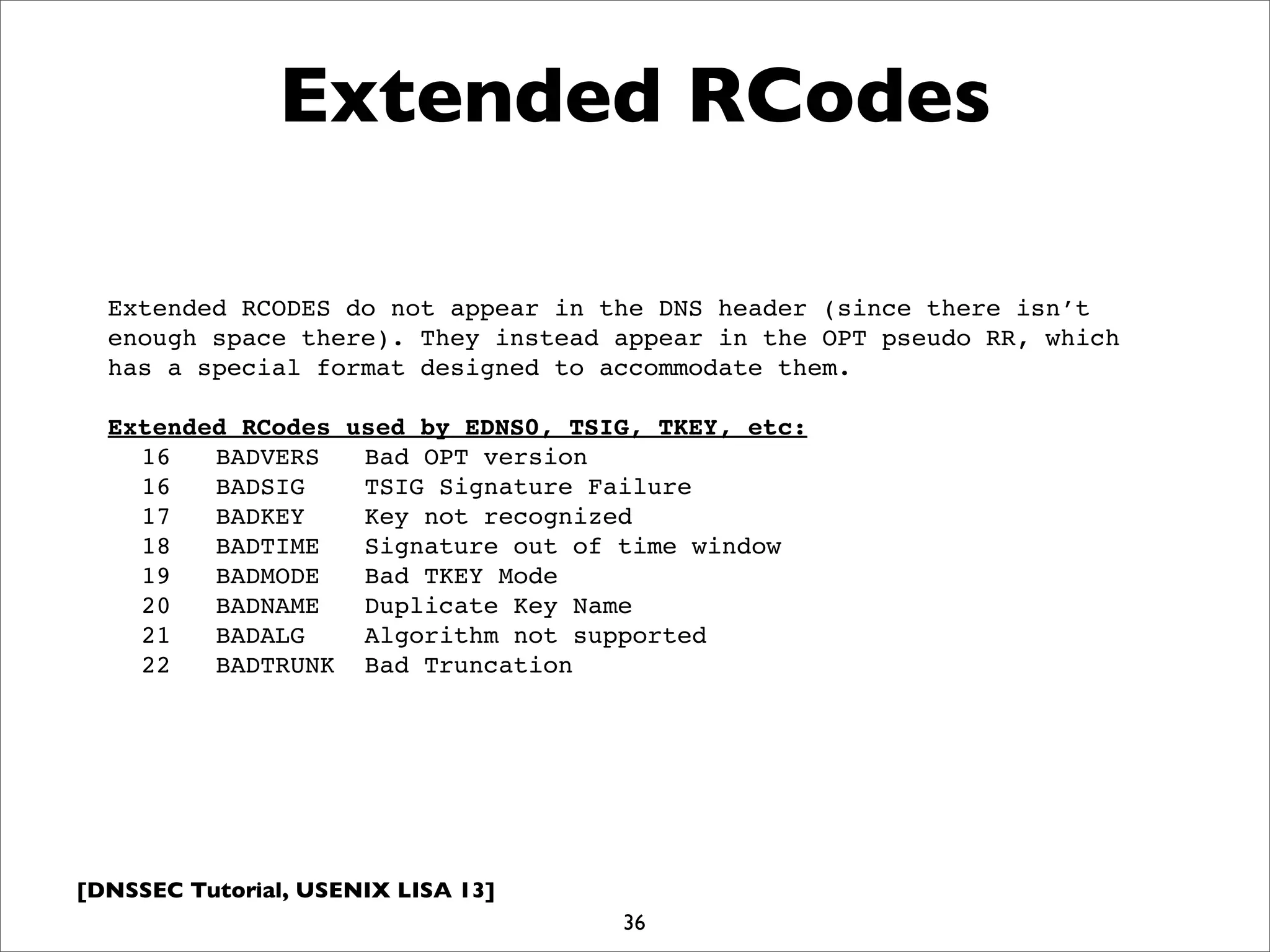 [DNSSEC Tutorial, USENIX LISA 13]
36
Extended RCodes
Extended RCODES do not appear in the DNS header (since there isn’t
enough space there). They instead appear in the OPT pseudo RR, which
has a special format designed to accommodate them.
Extended RCodes used by EDNS0, TSIG, TKEY, etc:
16 BADVERS Bad OPT version
16 BADSIG TSIG Signature Failure
17 BADKEY Key not recognized
18 BADTIME Signature out of time window
19 BADMODE Bad TKEY Mode
20 BADNAME Duplicate Key Name
21 BADALG Algorithm not supported
22 BADTRUNK Bad Truncation
 