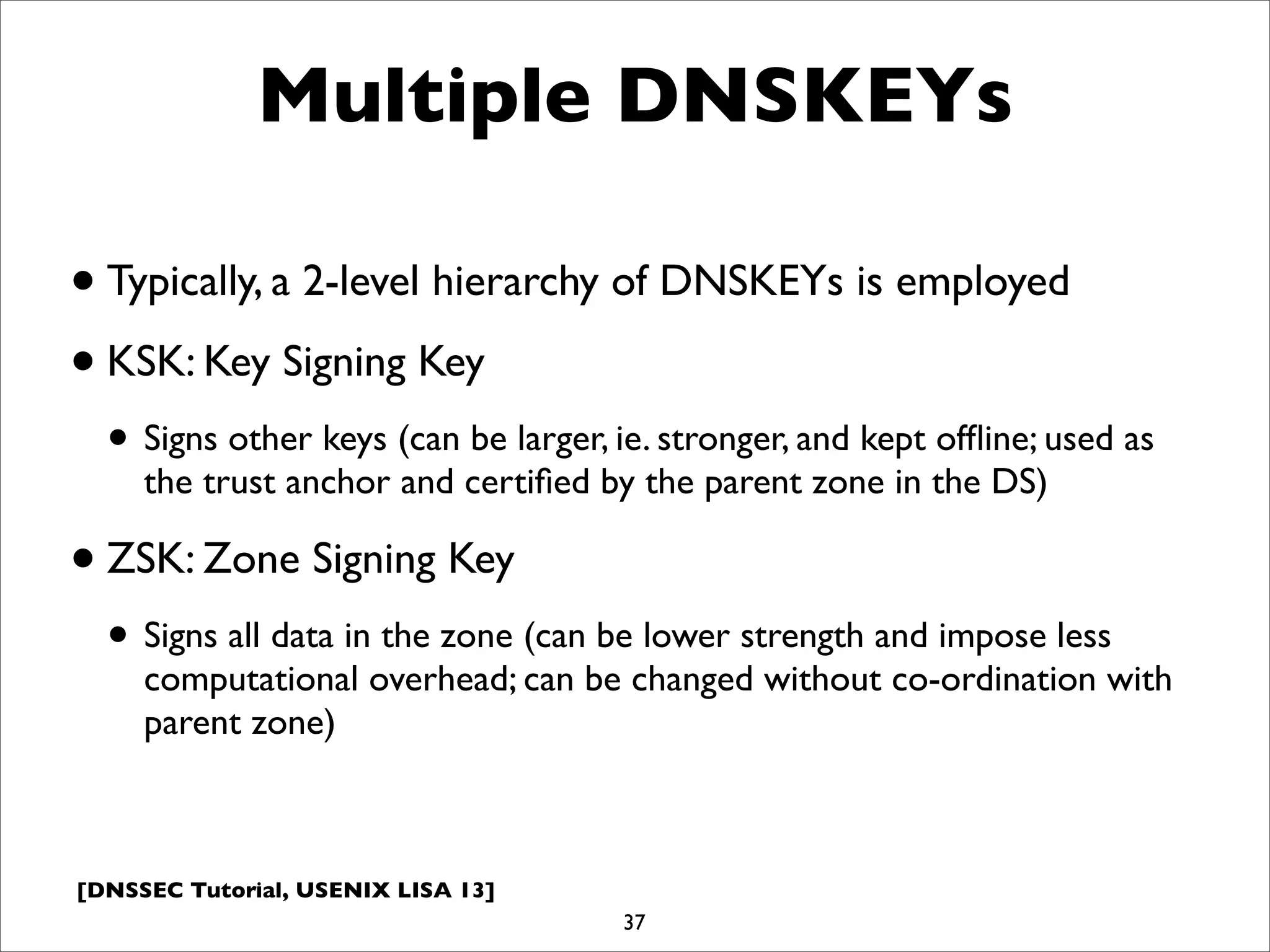 [DNSSEC Tutorial, USENIX LISA 13]
Multiple DNSKEYs
•Typically, a 2-level hierarchy of DNSKEYs is employed
•KSK: Key Signing Key
• Signs other keys (can be larger, ie. stronger, and kept ofﬂine; used as
the trust anchor and certiﬁed by the parent zone in the DS)
•ZSK: Zone Signing Key
• Signs all data in the zone (can be lower strength and impose less
computational overhead; can be changed without co-ordination with
parent zone)
37
 