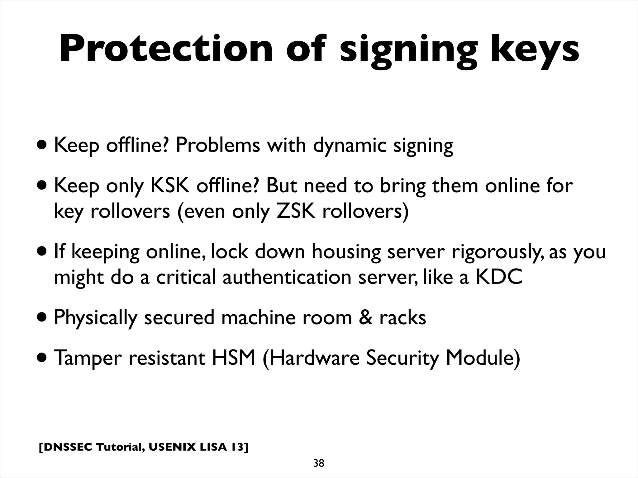 [DNSSEC Tutorial, USENIX LISA 13]
Protection of signing keys
•Keep ofﬂine? Problems with dynamic signing
•Keep only KSK ofﬂine? But need to bring them online for
key rollovers (even only ZSK rollovers)
•If keeping online, lock down housing server rigorously, as you
might do a critical authentication server, like a KDC
•Physically secured machine room & racks
•Tamper resistant HSM (Hardware Security Module)
38
 