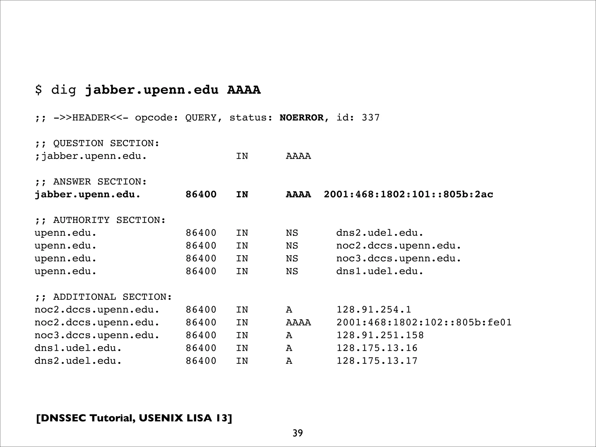 [DNSSEC Tutorial, USENIX LISA 13]
$ dig jabber.upenn.edu AAAA
;; ->>HEADER<<- opcode: QUERY, status: NOERROR, id: 337
;; QUESTION SECTION:
;jabber.upenn.edu. IN AAAA
;; ANSWER SECTION:
jabber.upenn.edu. 86400 IN AAAA 2001:468:1802:101::805b:2ac
;; AUTHORITY SECTION:
upenn.edu. 86400 IN NS dns2.udel.edu.
upenn.edu. 86400 IN NS noc2.dccs.upenn.edu.
upenn.edu. 86400 IN NS noc3.dccs.upenn.edu.
upenn.edu. 86400 IN NS dns1.udel.edu.
;; ADDITIONAL SECTION:
noc2.dccs.upenn.edu. 86400 IN A 128.91.254.1
noc2.dccs.upenn.edu. 86400 IN AAAA 2001:468:1802:102::805b:fe01
noc3.dccs.upenn.edu. 86400 IN A 128.91.251.158
dns1.udel.edu. 86400 IN A 128.175.13.16
dns2.udel.edu. 86400 IN A 128.175.13.17
39
 