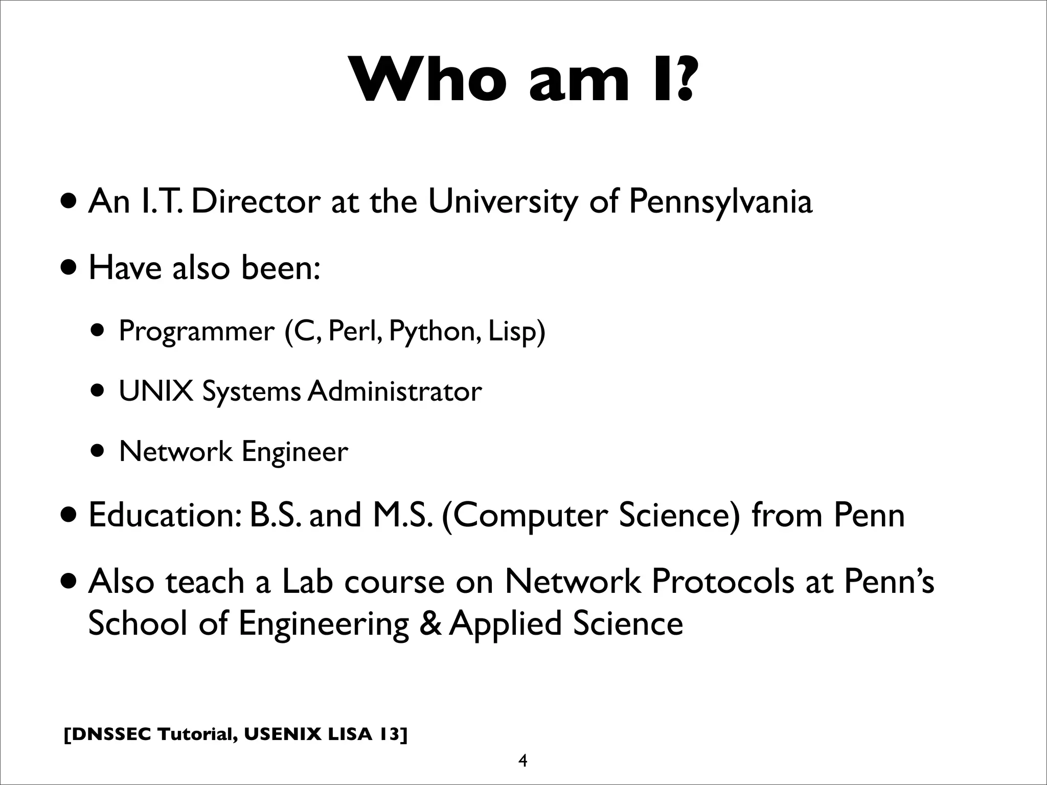 [DNSSEC Tutorial, USENIX LISA 13]
Who am I?
•An I.T. Director at the University of Pennsylvania
•Have also been:
• Programmer (C, Perl, Python, Lisp)
• UNIX Systems Administrator
• Network Engineer
•Education: B.S. and M.S. (Computer Science) from Penn
•Also teach a Lab course on Network Protocols at Penn’s
School of Engineering & Applied Science
4
 