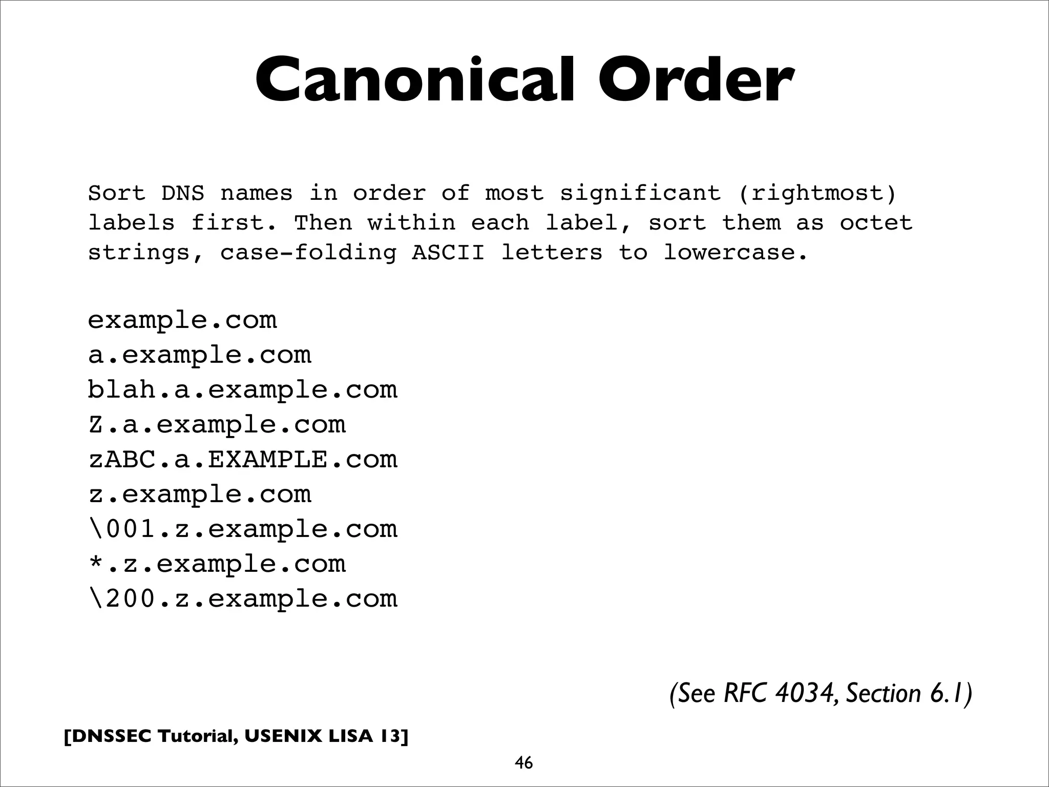 [DNSSEC Tutorial, USENIX LISA 13]
Canonical Order
46
Sort DNS names in order of most significant (rightmost)
labels first. Then within each label, sort them as octet
strings, case-folding ASCII letters to lowercase.
example.com
a.example.com
blah.a.example.com
Z.a.example.com
zABC.a.EXAMPLE.com
z.example.com
001.z.example.com
*.z.example.com
200.z.example.com
(See RFC 4034, Section 6.1)
 