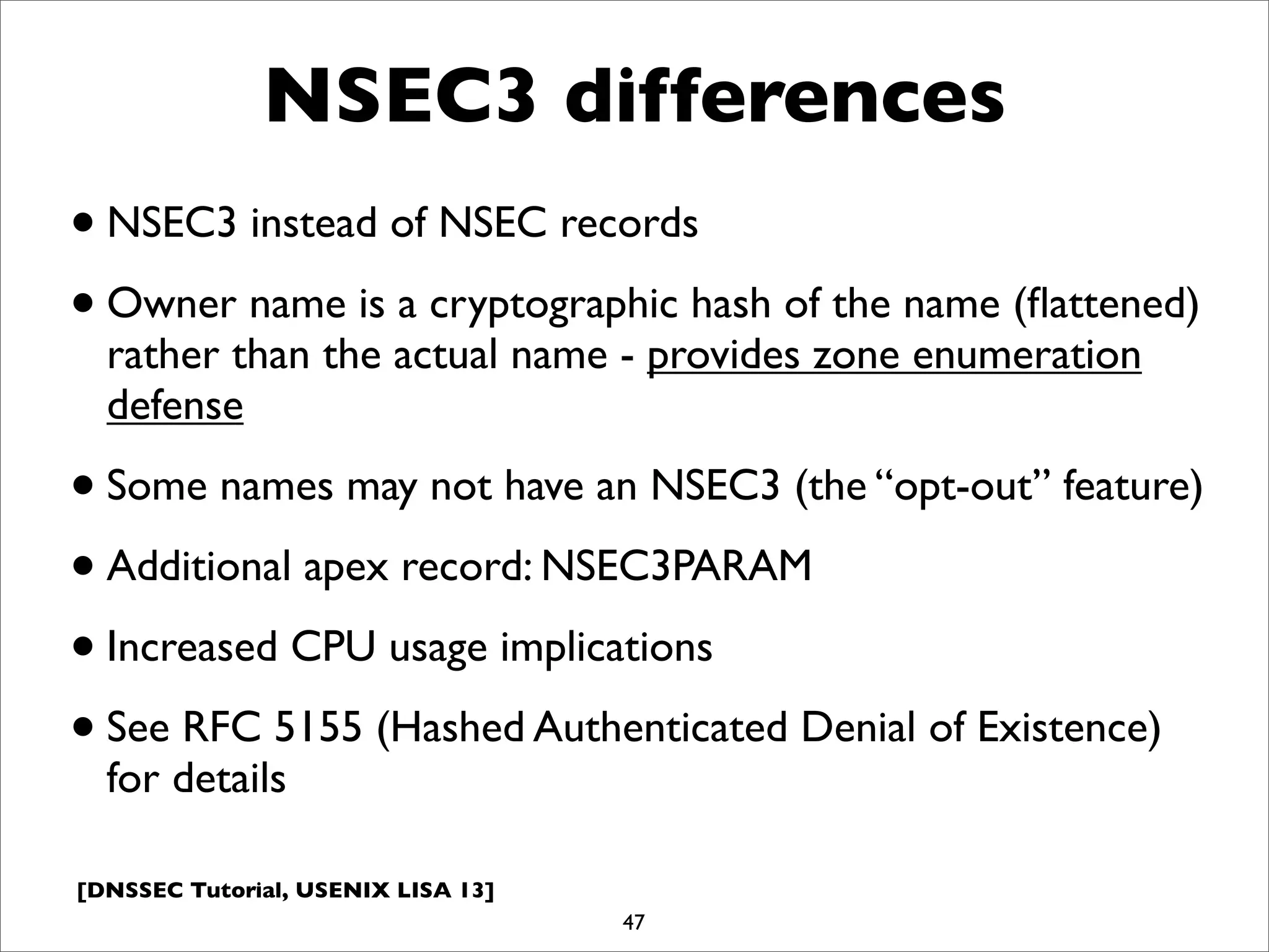 [DNSSEC Tutorial, USENIX LISA 13]
NSEC3 differences
•NSEC3 instead of NSEC records
•Owner name is a cryptographic hash of the name (ﬂattened)
rather than the actual name - provides zone enumeration
defense
•Some names may not have an NSEC3 (the “opt-out” feature)
•Additional apex record: NSEC3PARAM
•Increased CPU usage implications
•See RFC 5155 (Hashed Authenticated Denial of Existence)
for details
47
 