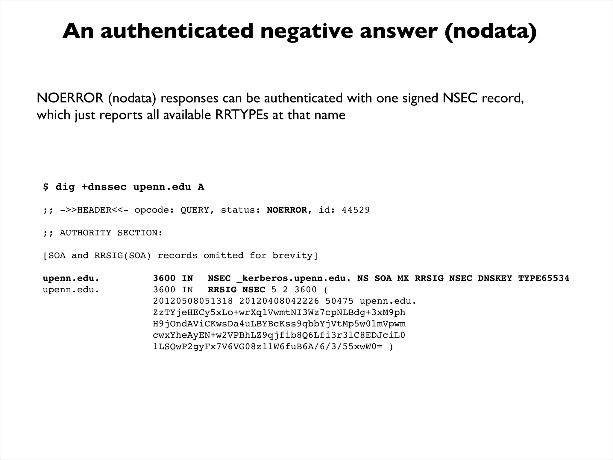 $ dig +dnssec upenn.edu A
;; ->>HEADER<<- opcode: QUERY, status: NOERROR, id: 44529
;; AUTHORITY SECTION:
[SOA and RRSIG(SOA) records omitted for brevity]
upenn.edu.! ! 3600 IN! NSEC _kerberos.upenn.edu. NS SOA MX RRSIG NSEC DNSKEY TYPE65534
upenn.edu.! ! 3600 IN! RRSIG NSEC 5 2 3600 (
! ! ! ! 20120508051318 20120408042226 50475 upenn.edu.
! ! ! ! ZzTYjeHECy5xLo+wrXq1VwmtNI3Wz7cpNLBdg+3xM9ph
! ! ! ! H9jOndAViCKwsDa4uLBYBcKss9qbbYjVtMp5w0lmVpwm
! ! ! ! cwxYheAyEN+w2VPBhLZ9qjfib8Q6Lfi3r3lC8EDJciL0
! ! ! ! 1LSQwP2gyFx7V6VG08z11W6fuB6A/6/3/55xwW0= )
An authenticated negative answer (nodata)
NOERROR (nodata) responses can be authenticated with one signed NSEC record,
which just reports all available RRTYPEs at that name
 