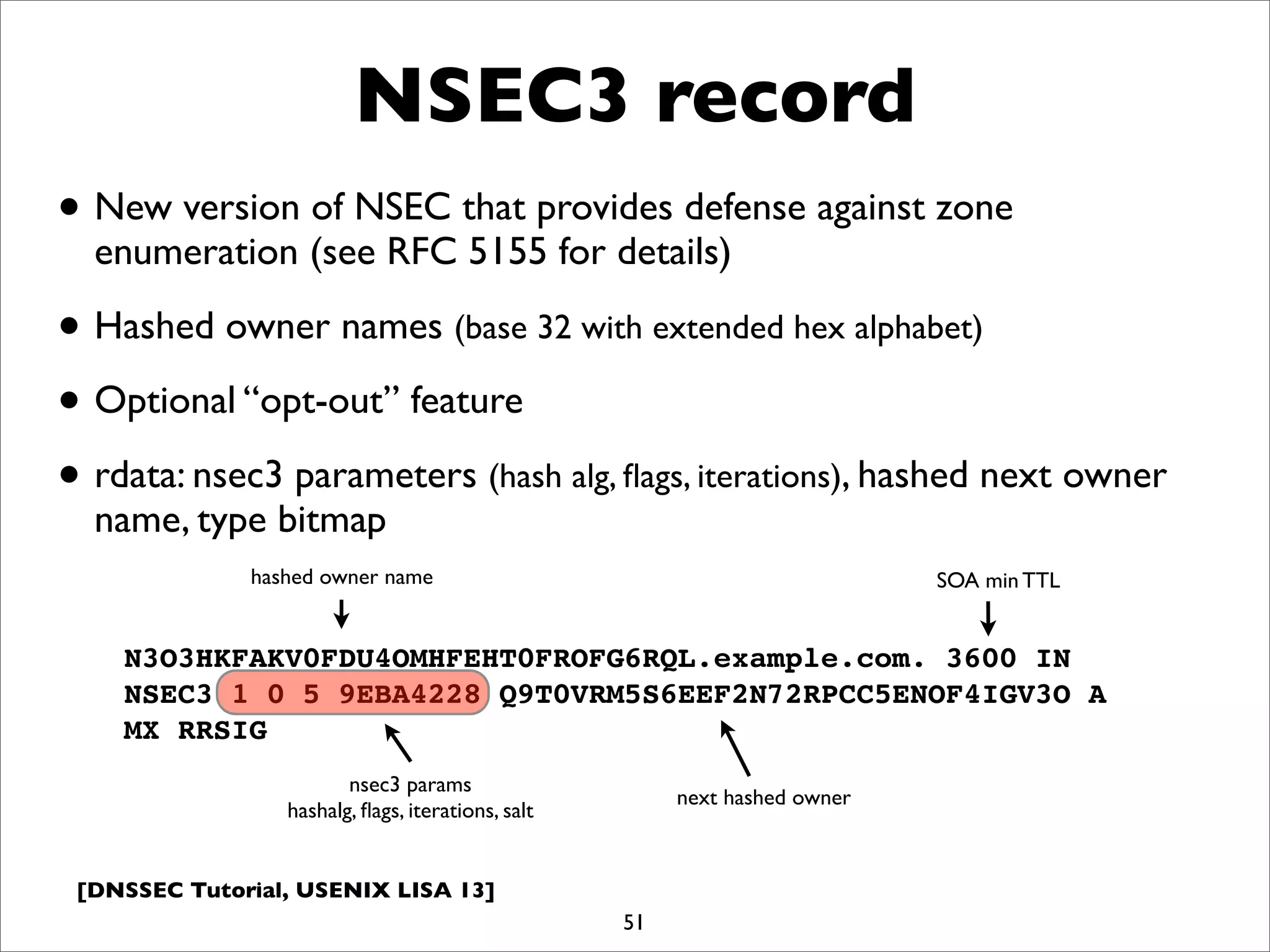 [DNSSEC Tutorial, USENIX LISA 13]
NSEC3 record
51
N3O3HKFAKV0FDU4OMHFEHT0FROFG6RQL.example.com. 3600 IN
NSEC3 1 0 5 9EBA4228 Q9T0VRM5S6EEF2N72RPCC5ENOF4IGV3O A
MX RRSIG
• New version of NSEC that provides defense against zone
enumeration (see RFC 5155 for details)
• Hashed owner names (base 32 with extended hex alphabet)
• Optional “opt-out” feature
• rdata: nsec3 parameters (hash alg, ﬂags, iterations), hashed next owner
name, type bitmap
hashed owner name
nsec3 params
hashalg, ﬂags, iterations, salt
next hashed owner
SOA min TTL
 