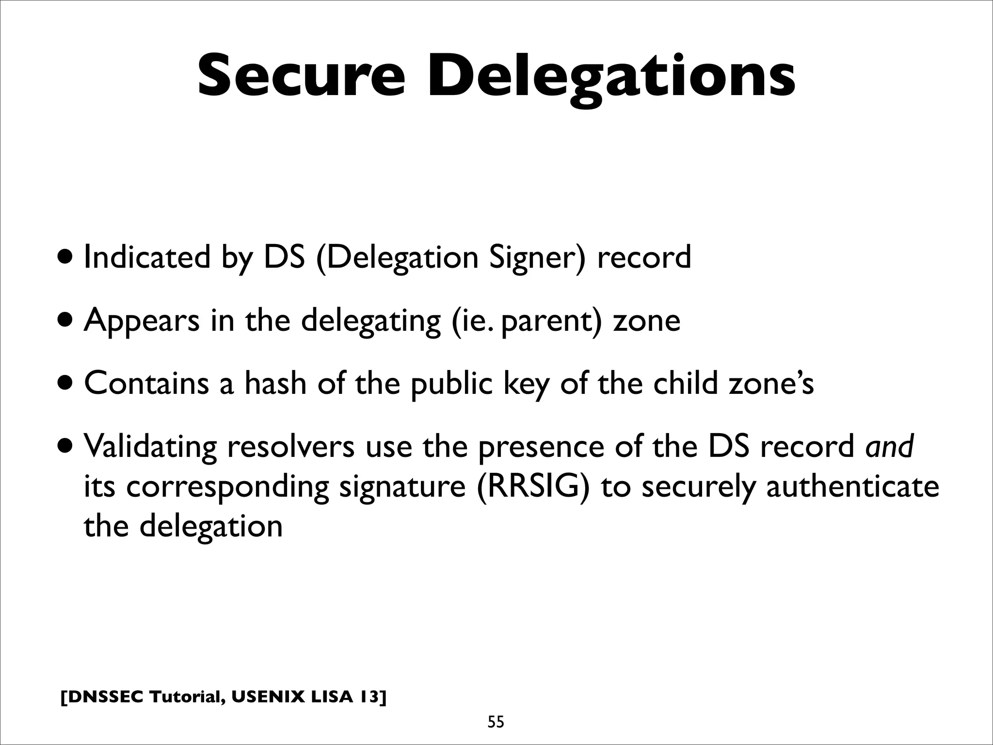 [DNSSEC Tutorial, USENIX LISA 13]
Secure Delegations
•Indicated by DS (Delegation Signer) record
•Appears in the delegating (ie. parent) zone
•Contains a hash of the public key of the child zone’s
•Validating resolvers use the presence of the DS record and
its corresponding signature (RRSIG) to securely authenticate
the delegation
55
 