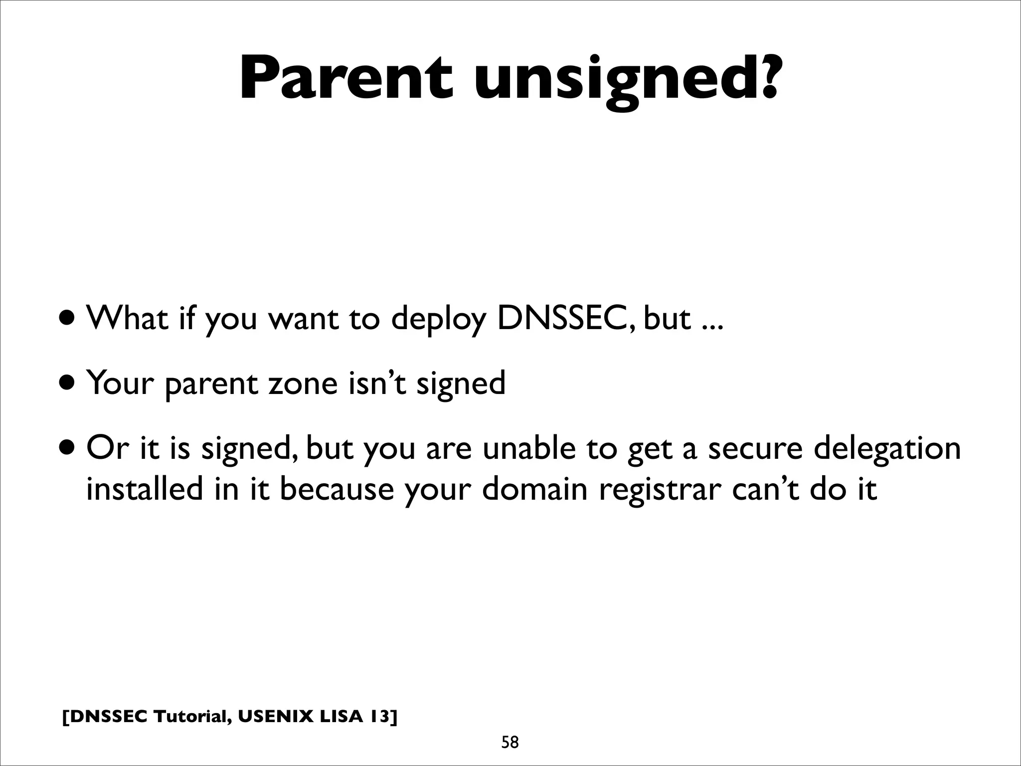 [DNSSEC Tutorial, USENIX LISA 13]
Parent unsigned?
•What if you want to deploy DNSSEC, but ...
•Your parent zone isn’t signed
•Or it is signed, but you are unable to get a secure delegation
installed in it because your domain registrar can’t do it
58
 