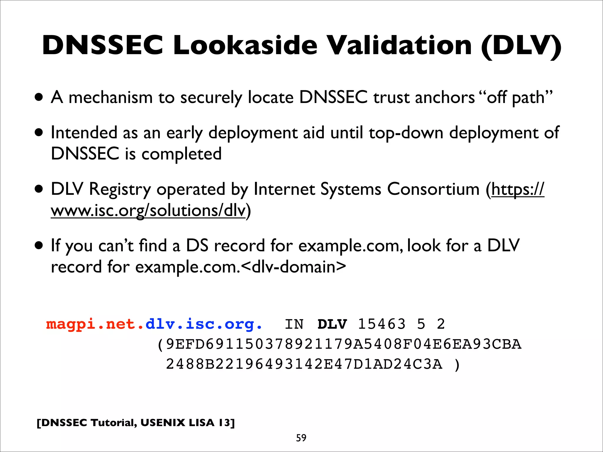 [DNSSEC Tutorial, USENIX LISA 13]
DNSSEC Lookaside Validation (DLV)
• A mechanism to securely locate DNSSEC trust anchors “off path”
• Intended as an early deployment aid until top-down deployment of
DNSSEC is completed
• DLV Registry operated by Internet Systems Consortium (https://
www.isc.org/solutions/dlv)
• If you can’t ﬁnd a DS record for example.com, look for a DLV
record for example.com.<dlv-domain>
59
magpi.net.dlv.isc.org. IN! DLV 15463 5 2
(9EFD691150378921179A5408F04E6EA93CBA
2488B22196493142E47D1AD24C3A )
 