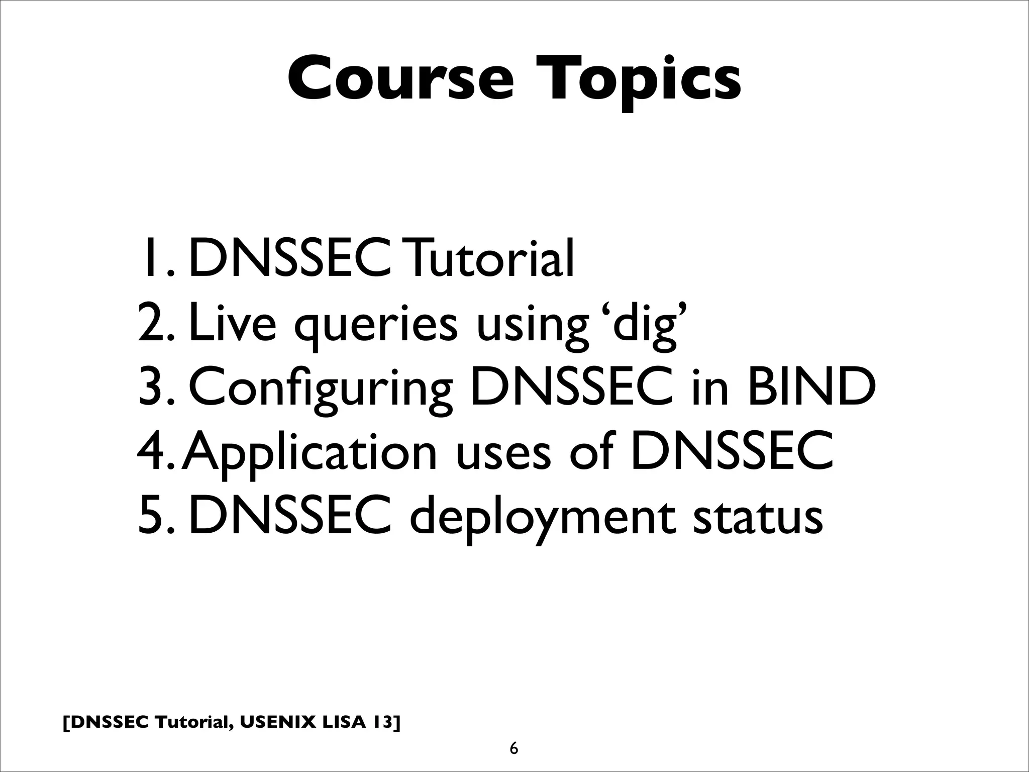 [DNSSEC Tutorial, USENIX LISA 13]
Course Topics
6
1. DNSSEC Tutorial
2. Live queries using ‘dig’
3. Conﬁguring DNSSEC in BIND
4.Application uses of DNSSEC
5. DNSSEC deployment status
 