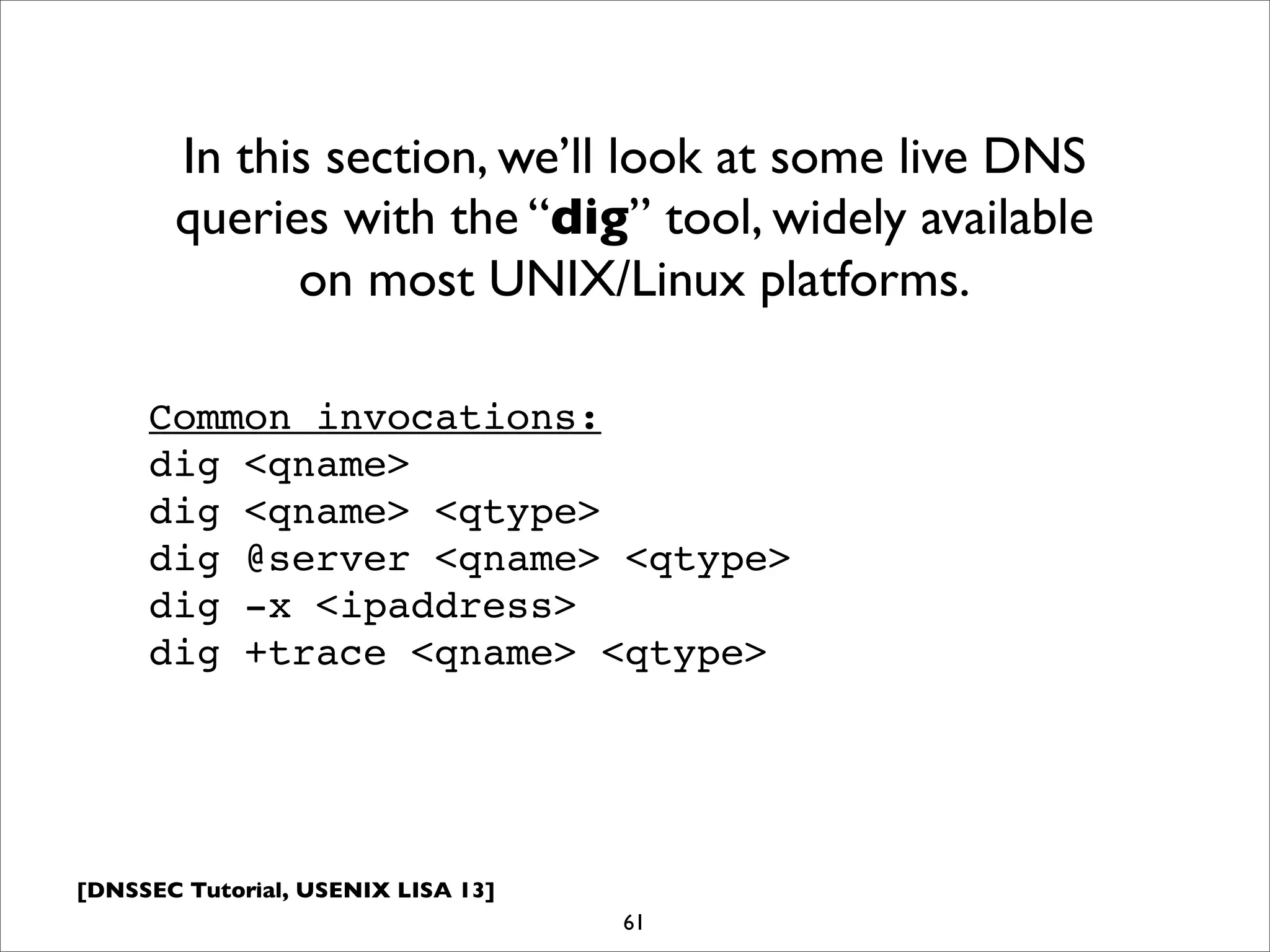 [DNSSEC Tutorial, USENIX LISA 13]
61
In this section, we’ll look at some live DNS
queries with the “dig” tool, widely available
on most UNIX/Linux platforms.
Common invocations:
dig <qname>
dig <qname> <qtype>
dig @server <qname> <qtype>
dig -x <ipaddress>
dig +trace <qname> <qtype>
 