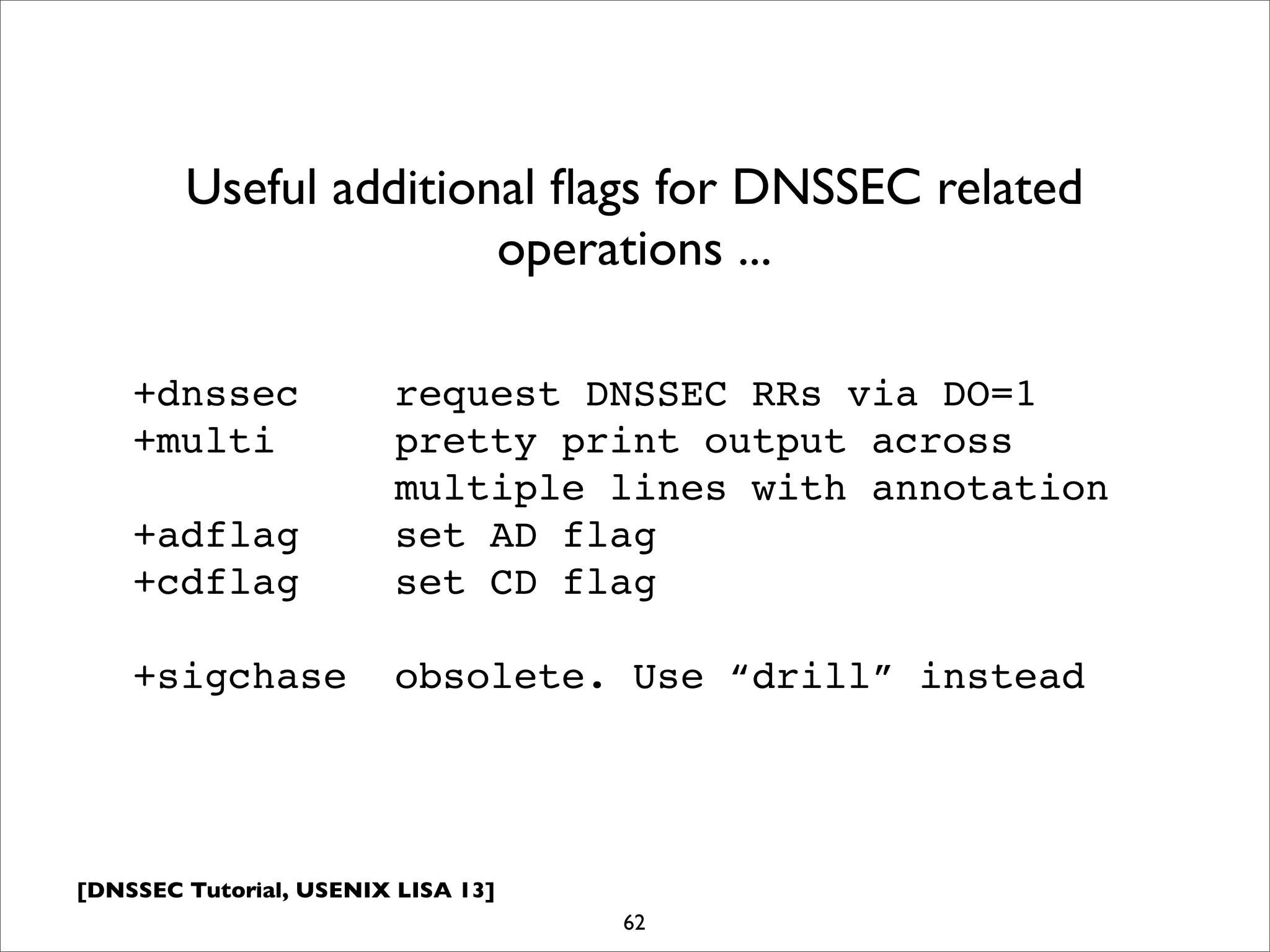 [DNSSEC Tutorial, USENIX LISA 13]
62
Useful additional ﬂags for DNSSEC related
operations ...
+dnssec request DNSSEC RRs via DO=1
+multi pretty print output across
multiple lines with annotation
+adflag set AD flag
+cdflag set CD flag
+sigchase obsolete. Use “drill” instead
 