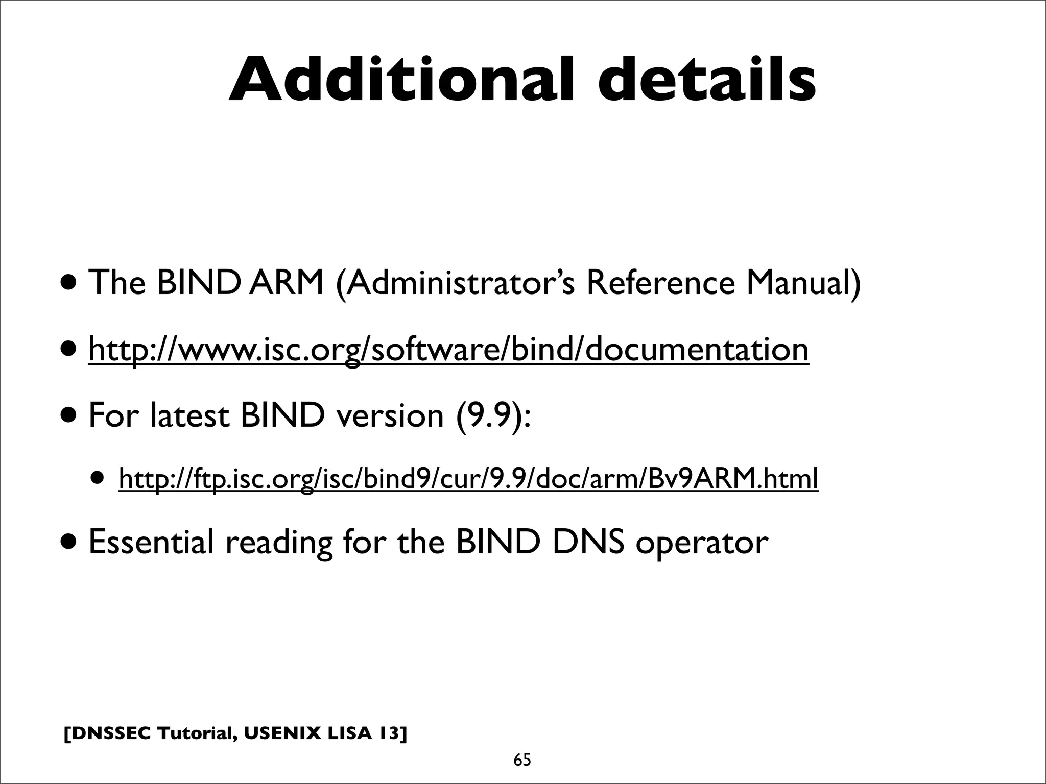 [DNSSEC Tutorial, USENIX LISA 13]
Additional details
•The BIND ARM (Administrator’s Reference Manual)
•http://www.isc.org/software/bind/documentation
•For latest BIND version (9.9):
• http://ftp.isc.org/isc/bind9/cur/9.9/doc/arm/Bv9ARM.html
•Essential reading for the BIND DNS operator
65
 