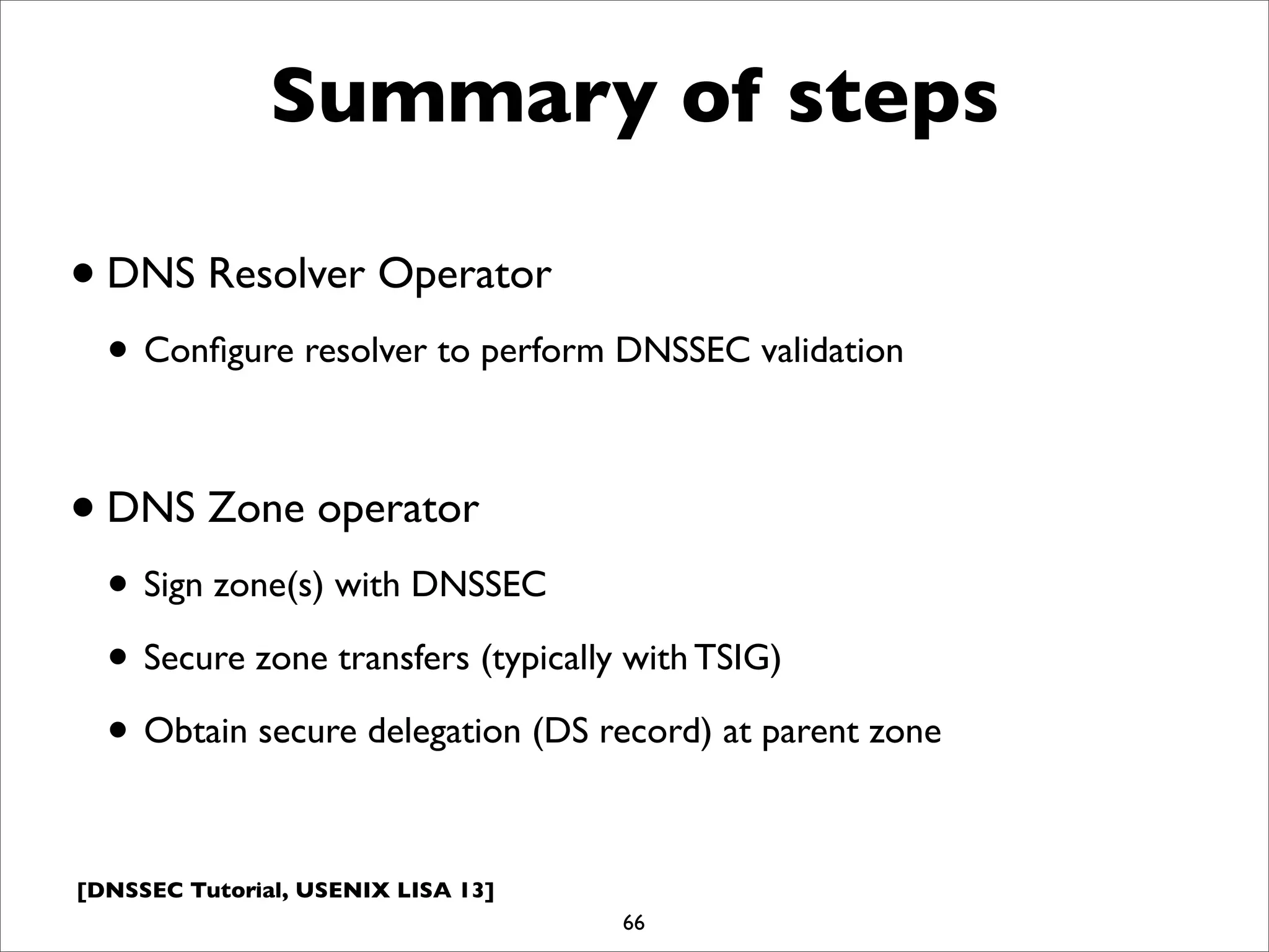 [DNSSEC Tutorial, USENIX LISA 13]
Summary of steps
•DNS Resolver Operator
• Conﬁgure resolver to perform DNSSEC validation
•DNS Zone operator
• Sign zone(s) with DNSSEC
• Secure zone transfers (typically with TSIG)
• Obtain secure delegation (DS record) at parent zone
66
 