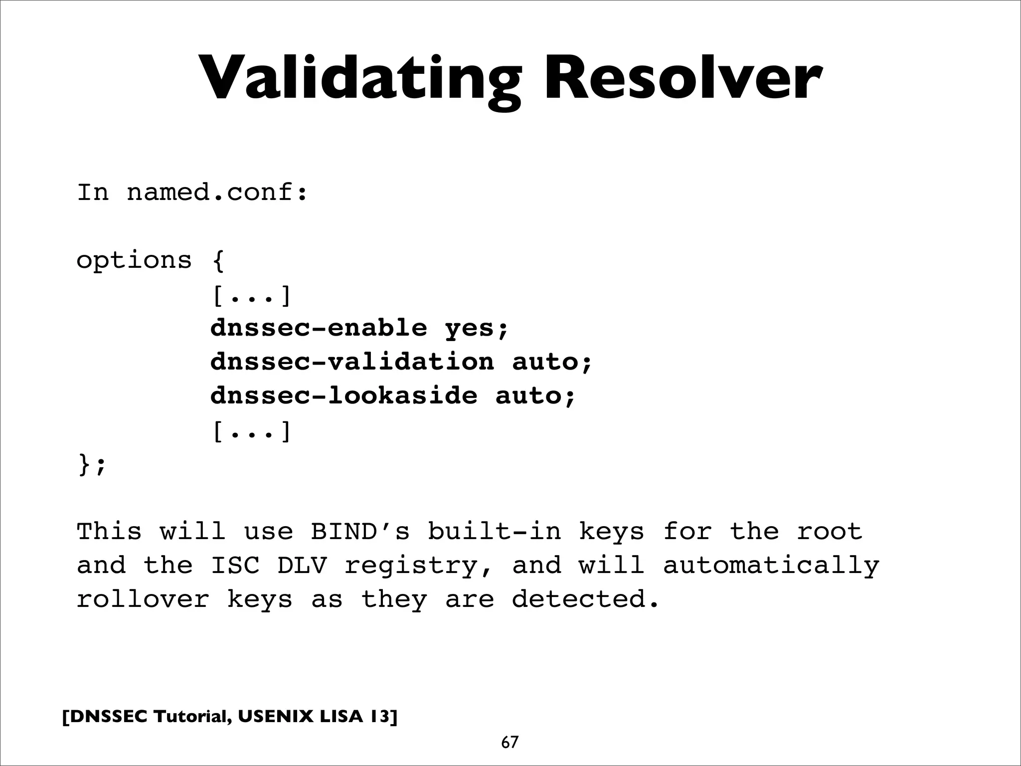 [DNSSEC Tutorial, USENIX LISA 13]
Validating Resolver
67
In named.conf:
options {
[...]
dnssec-enable yes;
dnssec-validation auto;
dnssec-lookaside auto;
[...]
};
This will use BIND’s built-in keys for the root
and the ISC DLV registry, and will automatically
rollover keys as they are detected.
 