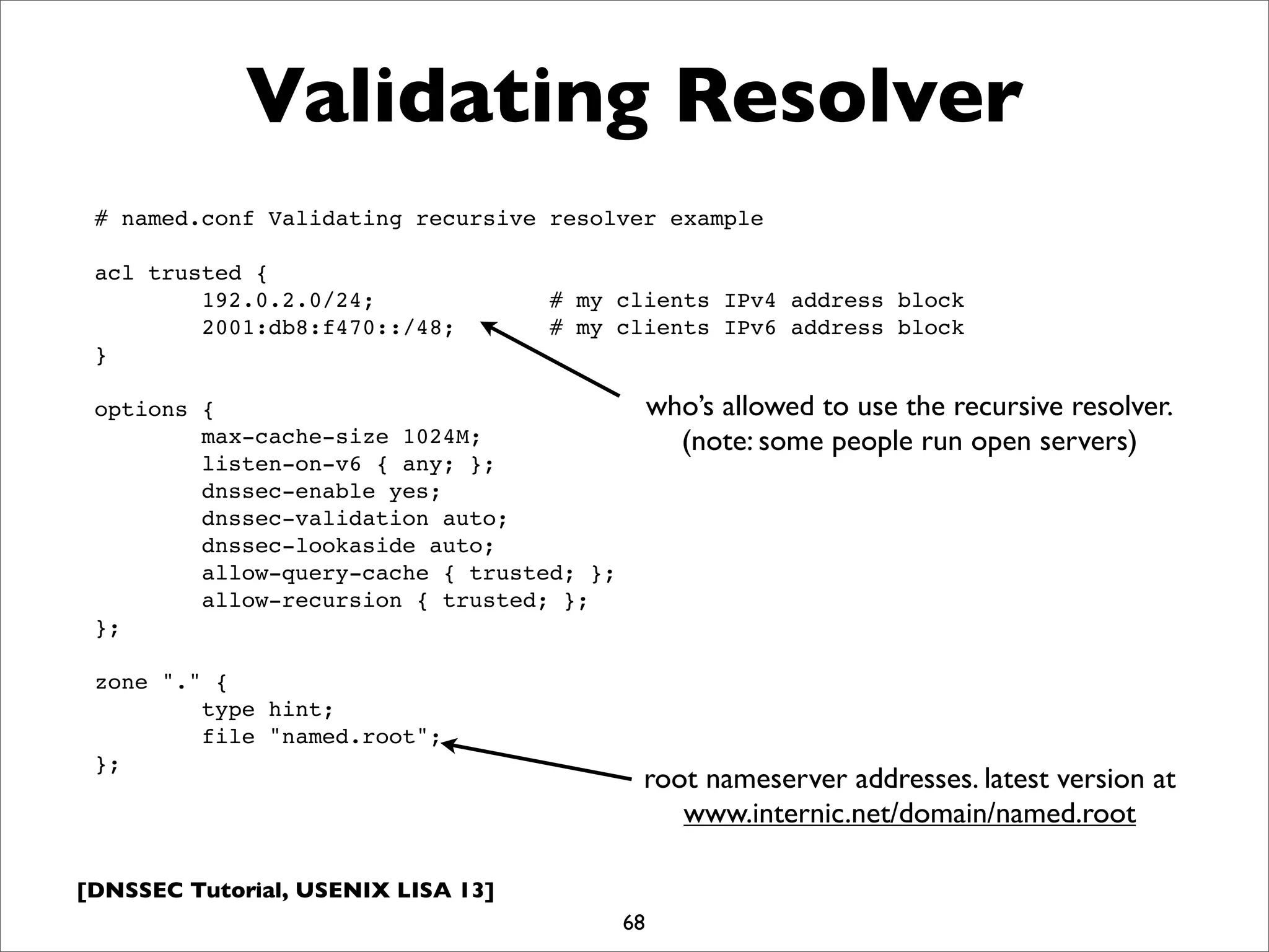 [DNSSEC Tutorial, USENIX LISA 13]
Validating Resolver
68
# named.conf Validating recursive resolver example
acl trusted {
192.0.2.0/24; # my clients IPv4 address block
2001:db8:f470::/48; # my clients IPv6 address block
}
options {
max-cache-size 1024M;
listen-on-v6 { any; };
dnssec-enable yes;
dnssec-validation auto;
dnssec-lookaside auto;
allow-query-cache { trusted; };
allow-recursion { trusted; };
};
zone "." {
type hint;
file "named.root";
};
root nameserver addresses. latest version at
www.internic.net/domain/named.root
who’s allowed to use the recursive resolver.
(note: some people run open servers)
 