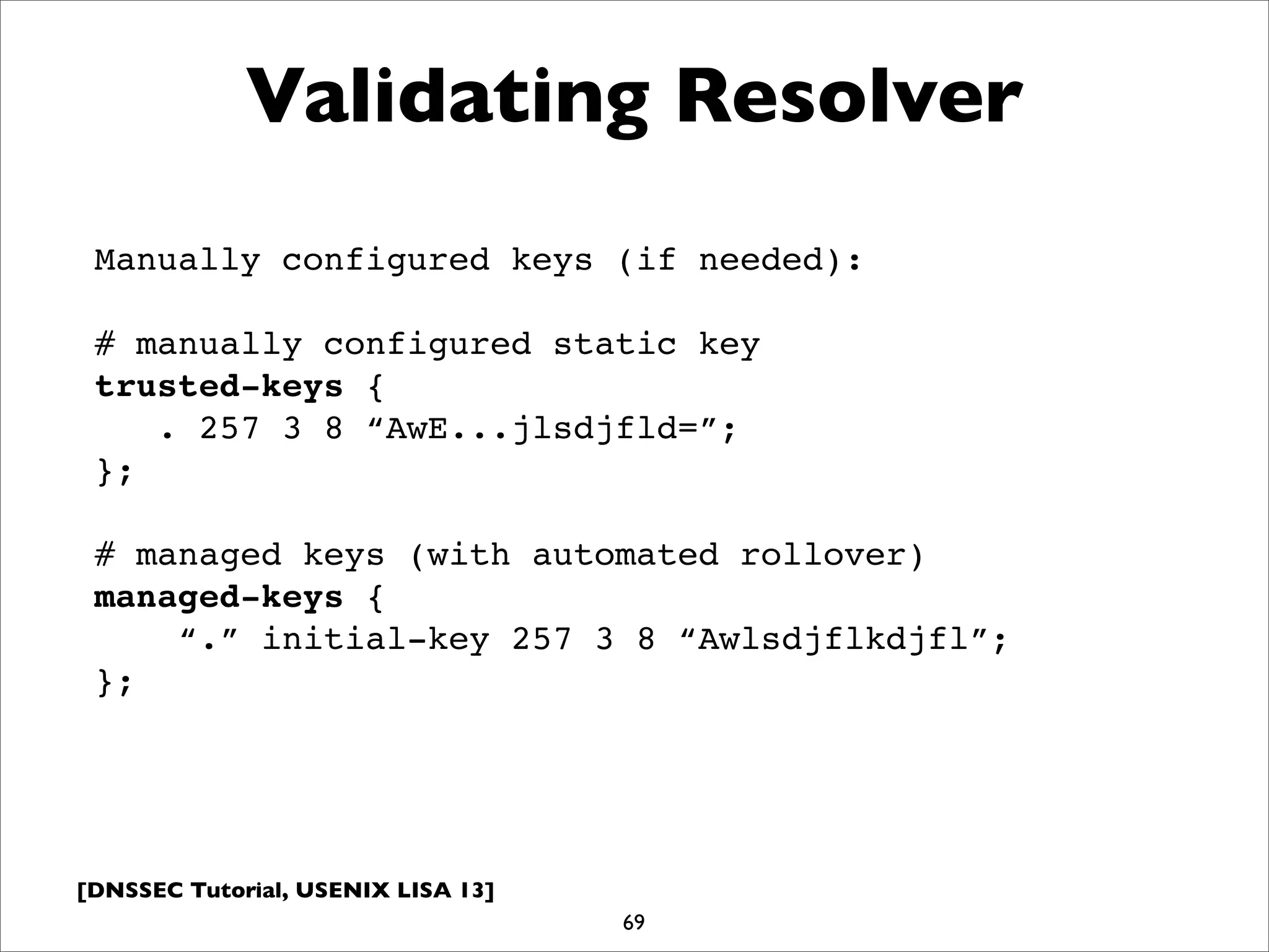 [DNSSEC Tutorial, USENIX LISA 13]
Validating Resolver
69
Manually configured keys (if needed):
# manually configured static key
trusted-keys {
. 257 3 8 “AwE...jlsdjfld=”;
};
# managed keys (with automated rollover)
managed-keys {
“.” initial-key 257 3 8 “Awlsdjflkdjfl”;
};
 