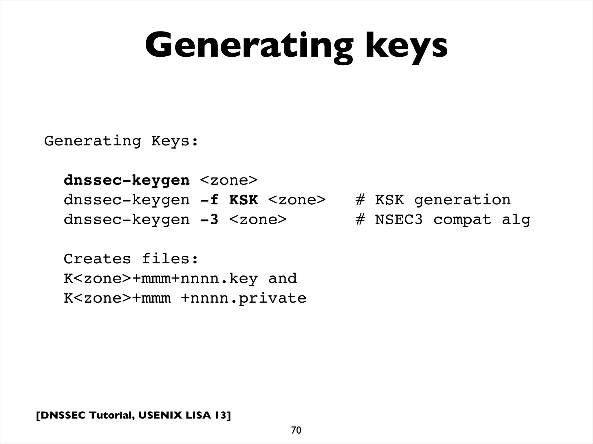 [DNSSEC Tutorial, USENIX LISA 13]
Generating keys
70
Generating Keys:
dnssec-keygen <zone>
dnssec-keygen -f KSK <zone> # KSK generation
dnssec-keygen -3 <zone> # NSEC3 compat alg
Creates files:
K<zone>+mmm+nnnn.key and
K<zone>+mmm +nnnn.private
 