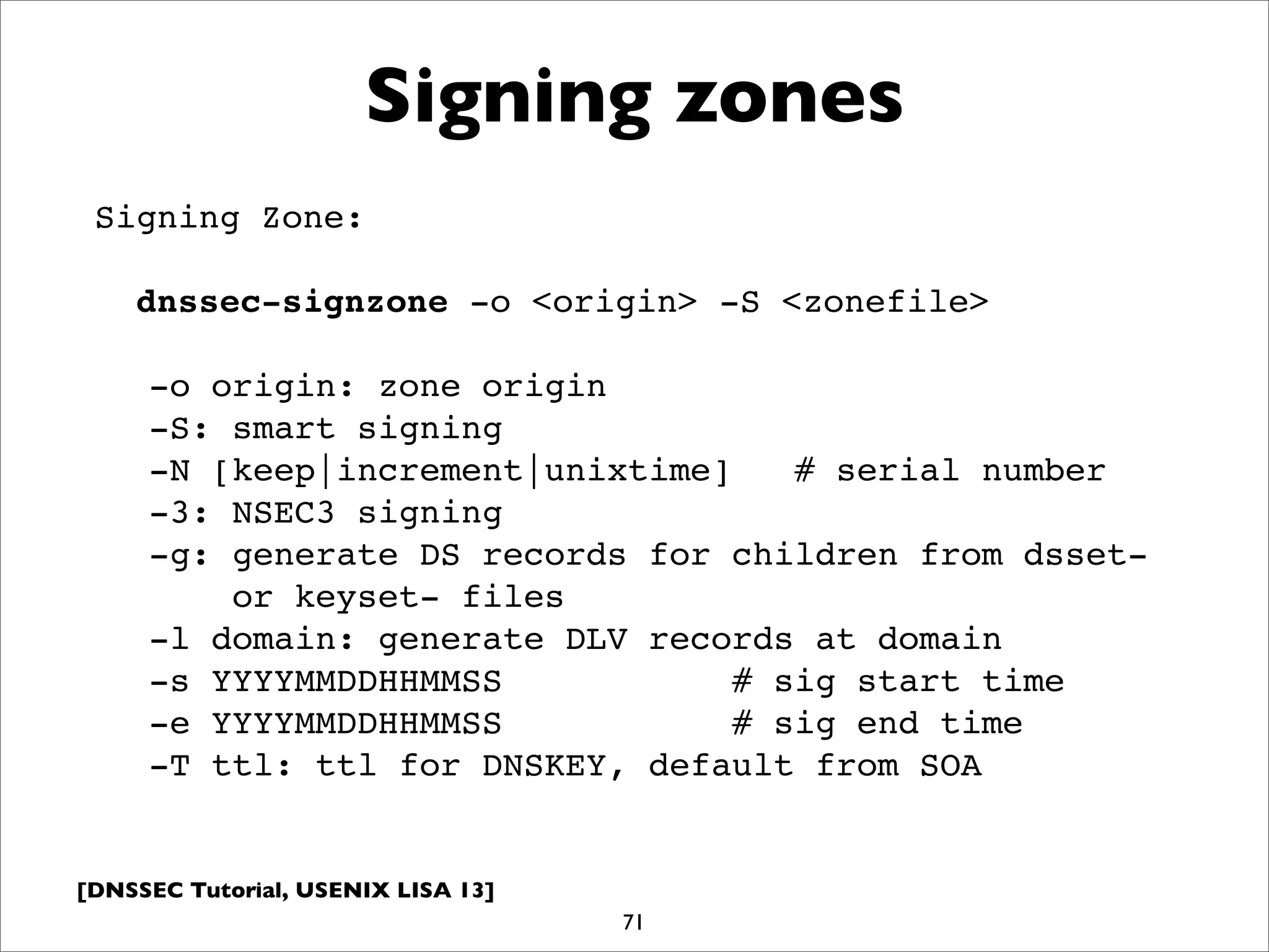 [DNSSEC Tutorial, USENIX LISA 13]
Signing zones
71
Signing Zone:
dnssec-signzone -o <origin> -S <zonefile>
-o origin: zone origin
-S: smart signing
-N [keep|increment|unixtime] # serial number
-3: NSEC3 signing
-g: generate DS records for children from dsset-
or keyset- files
-l domain: generate DLV records at domain
-s YYYYMMDDHHMMSS # sig start time
-e YYYYMMDDHHMMSS # sig end time
-T ttl: ttl for DNSKEY, default from SOA
 