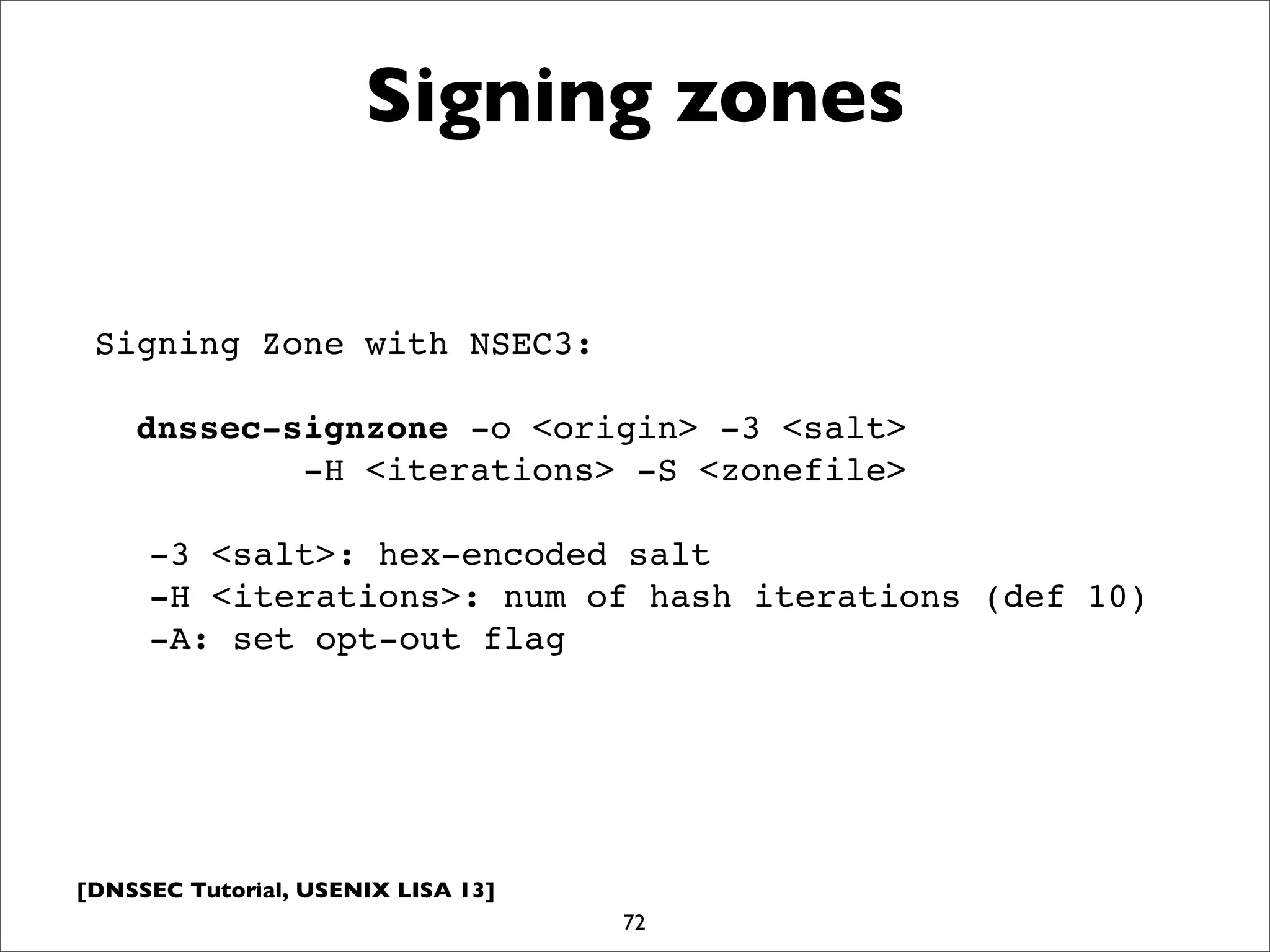[DNSSEC Tutorial, USENIX LISA 13]
Signing zones
72
Signing Zone with NSEC3:
dnssec-signzone -o <origin> -3 <salt>
-H <iterations> -S <zonefile>
-3 <salt>: hex-encoded salt
-H <iterations>: num of hash iterations (def 10)
-A: set opt-out flag
 