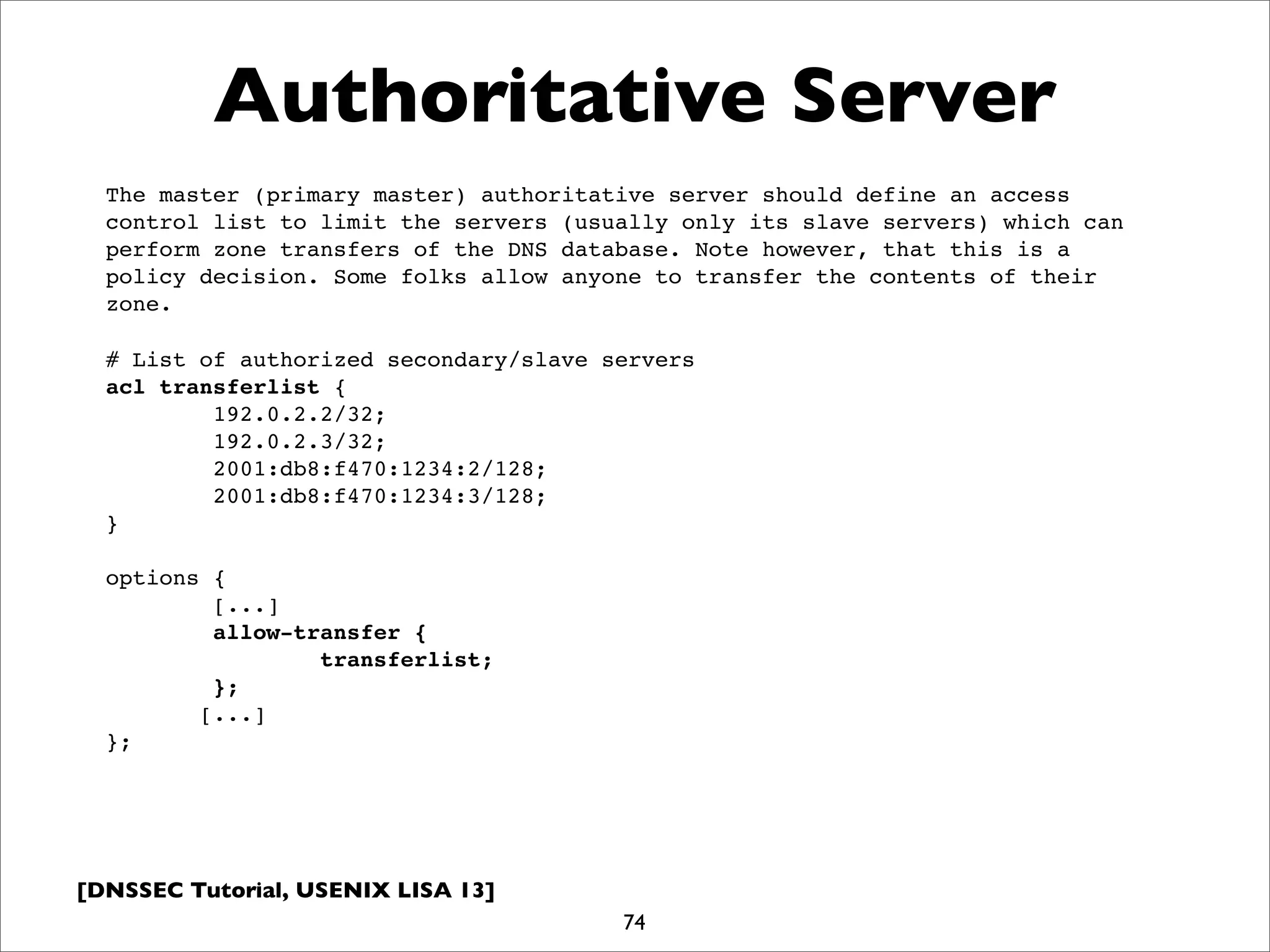 [DNSSEC Tutorial, USENIX LISA 13]
Authoritative Server
74
# List of authorized secondary/slave servers
acl transferlist {
192.0.2.2/32;
192.0.2.3/32;
2001:db8:f470:1234:2/128;
2001:db8:f470:1234:3/128;
}
options {
[...]
allow-transfer {
transferlist;
};
[...]
};
The master (primary master) authoritative server should define an access
control list to limit the servers (usually only its slave servers) which can
perform zone transfers of the DNS database. Note however, that this is a
policy decision. Some folks allow anyone to transfer the contents of their
zone.
 