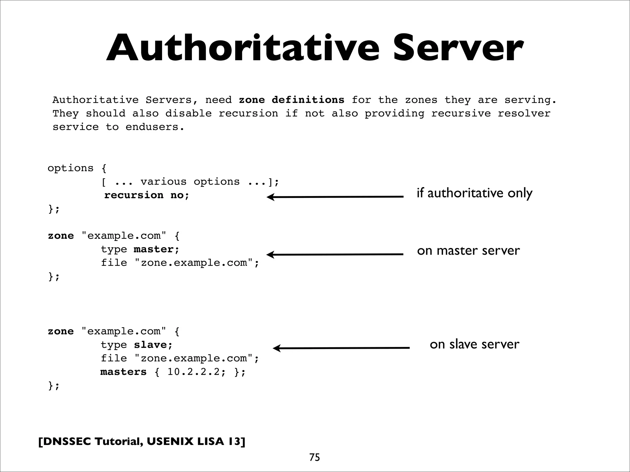 [DNSSEC Tutorial, USENIX LISA 13]
Authoritative Server
75
Authoritative Servers, need zone definitions for the zones they are serving.
They should also disable recursion if not also providing recursive resolver
service to endusers.
options {
[ ... various options ...];
recursion no;
};
zone "example.com" {
type master;
file "zone.example.com";
};
zone "example.com" {
type slave;
file "zone.example.com";
masters { 10.2.2.2; };
};
on master server
on slave server
if authoritative only
 