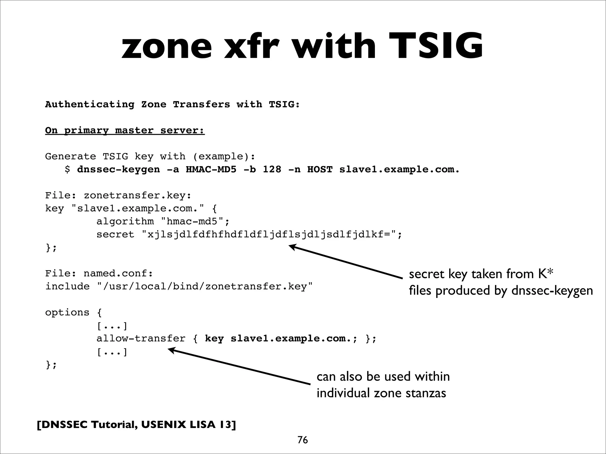 [DNSSEC Tutorial, USENIX LISA 13]
zone xfr with TSIG
76
Authenticating Zone Transfers with TSIG:
On primary master server:
Generate TSIG key with (example):
$ dnssec-keygen -a HMAC-MD5 -b 128 -n HOST slave1.example.com.
File: zonetransfer.key:
key "slave1.example.com." {
algorithm "hmac-md5";
secret "xjlsjdlfdfhfhdfldfljdflsjdljsdlfjdlkf=";
};
File: named.conf:
include "/usr/local/bind/zonetransfer.key"
options {
[...]
allow-transfer { key slave1.example.com.; };
[...]
};
secret key taken from K*
ﬁles produced by dnssec-keygen
can also be used within
individual zone stanzas
 
