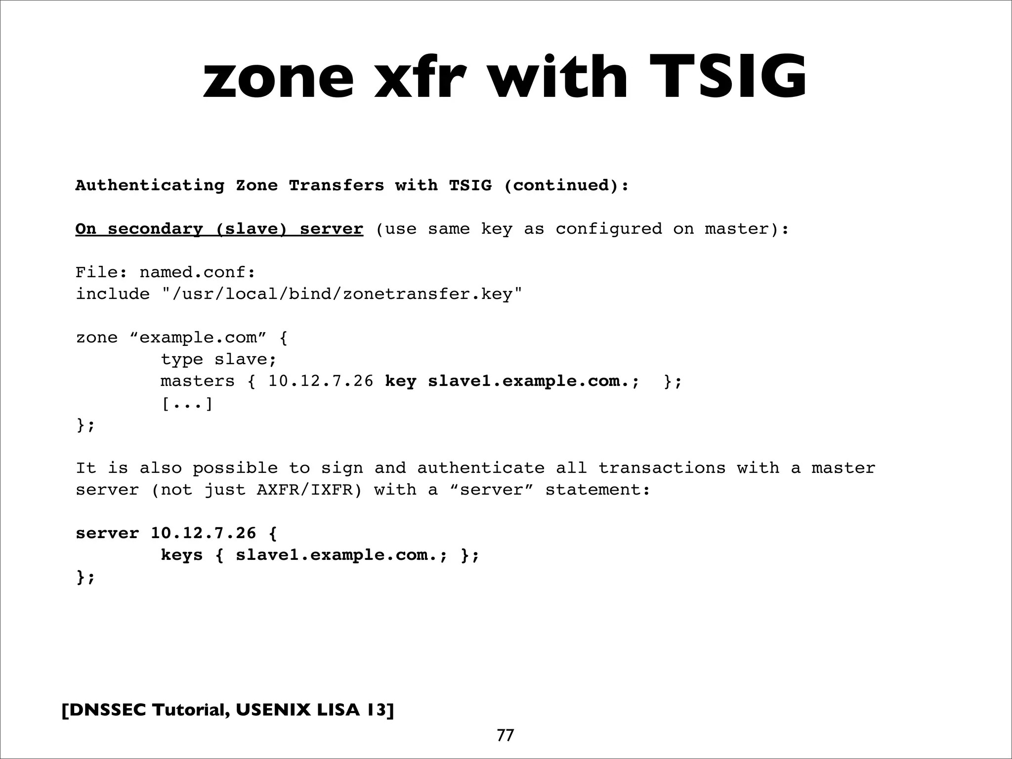[DNSSEC Tutorial, USENIX LISA 13]
zone xfr with TSIG
77
Authenticating Zone Transfers with TSIG (continued):
On secondary (slave) server (use same key as configured on master):
File: named.conf:
include "/usr/local/bind/zonetransfer.key"
zone “example.com” {
type slave;
masters { 10.12.7.26 key slave1.example.com.; };
[...]
};
It is also possible to sign and authenticate all transactions with a master
server (not just AXFR/IXFR) with a “server” statement:
server 10.12.7.26 {
keys { slave1.example.com.; };
};
 